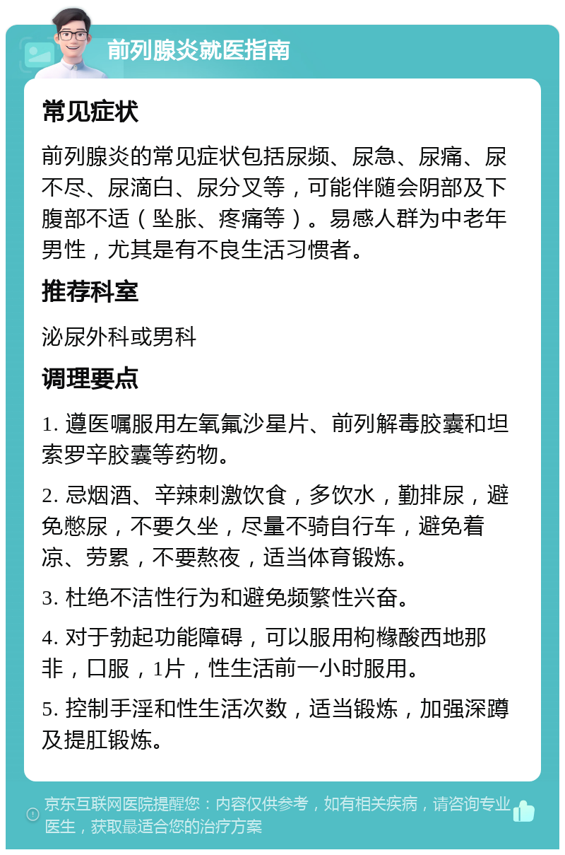 前列腺炎就医指南 常见症状 前列腺炎的常见症状包括尿频、尿急、尿痛、尿不尽、尿滴白、尿分叉等，可能伴随会阴部及下腹部不适（坠胀、疼痛等）。易感人群为中老年男性，尤其是有不良生活习惯者。 推荐科室 泌尿外科或男科 调理要点 1. 遵医嘱服用左氧氟沙星片、前列解毒胶囊和坦索罗辛胶囊等药物。 2. 忌烟酒、辛辣刺激饮食，多饮水，勤排尿，避免憋尿，不要久坐，尽量不骑自行车，避免着凉、劳累，不要熬夜，适当体育锻炼。 3. 杜绝不洁性行为和避免频繁性兴奋。 4. 对于勃起功能障碍，可以服用枸橼酸西地那非，口服，1片，性生活前一小时服用。 5. 控制手淫和性生活次数，适当锻炼，加强深蹲及提肛锻炼。