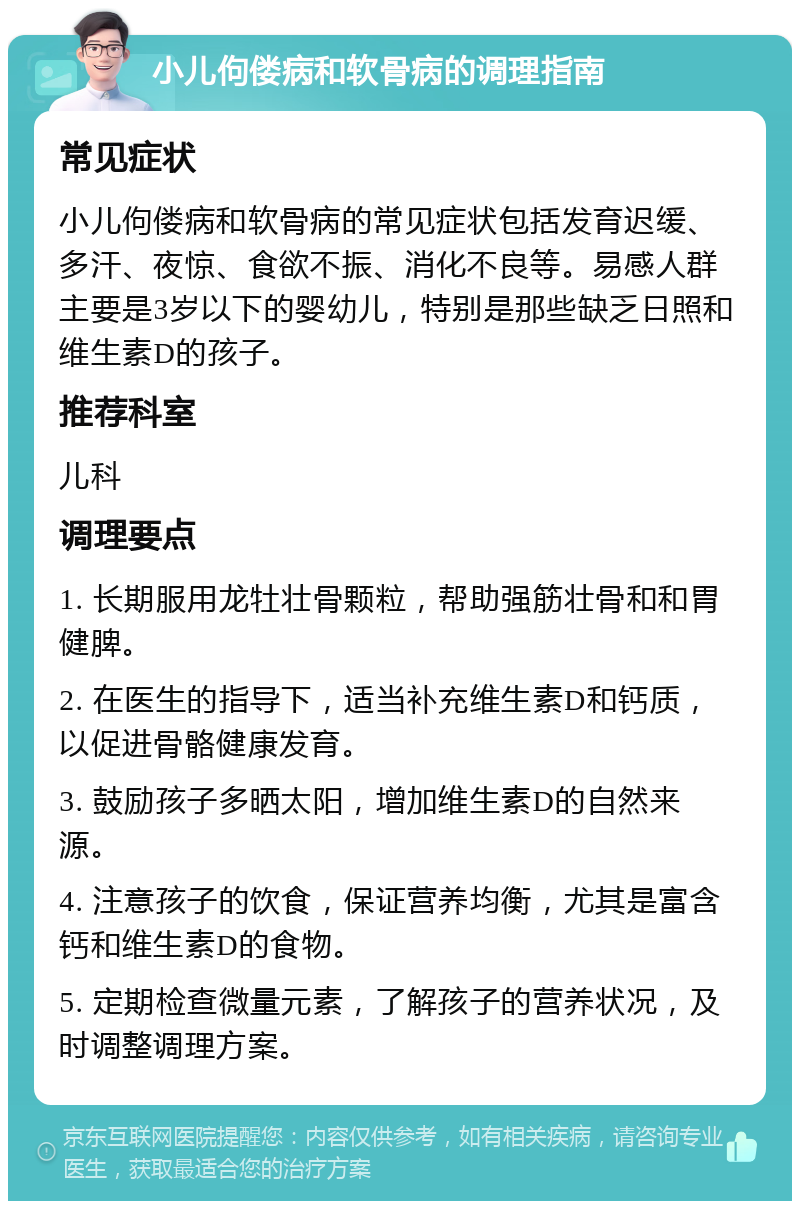 小儿佝偻病和软骨病的调理指南 常见症状 小儿佝偻病和软骨病的常见症状包括发育迟缓、多汗、夜惊、食欲不振、消化不良等。易感人群主要是3岁以下的婴幼儿，特别是那些缺乏日照和维生素D的孩子。 推荐科室 儿科 调理要点 1. 长期服用龙牡壮骨颗粒，帮助强筋壮骨和和胃健脾。 2. 在医生的指导下，适当补充维生素D和钙质，以促进骨骼健康发育。 3. 鼓励孩子多晒太阳，增加维生素D的自然来源。 4. 注意孩子的饮食，保证营养均衡，尤其是富含钙和维生素D的食物。 5. 定期检查微量元素，了解孩子的营养状况，及时调整调理方案。