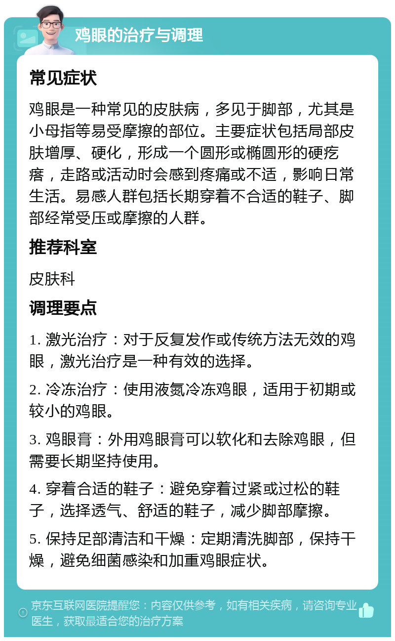 鸡眼的治疗与调理 常见症状 鸡眼是一种常见的皮肤病，多见于脚部，尤其是小母指等易受摩擦的部位。主要症状包括局部皮肤增厚、硬化，形成一个圆形或椭圆形的硬疙瘩，走路或活动时会感到疼痛或不适，影响日常生活。易感人群包括长期穿着不合适的鞋子、脚部经常受压或摩擦的人群。 推荐科室 皮肤科 调理要点 1. 激光治疗：对于反复发作或传统方法无效的鸡眼，激光治疗是一种有效的选择。 2. 冷冻治疗：使用液氮冷冻鸡眼，适用于初期或较小的鸡眼。 3. 鸡眼膏：外用鸡眼膏可以软化和去除鸡眼，但需要长期坚持使用。 4. 穿着合适的鞋子：避免穿着过紧或过松的鞋子，选择透气、舒适的鞋子，减少脚部摩擦。 5. 保持足部清洁和干燥：定期清洗脚部，保持干燥，避免细菌感染和加重鸡眼症状。