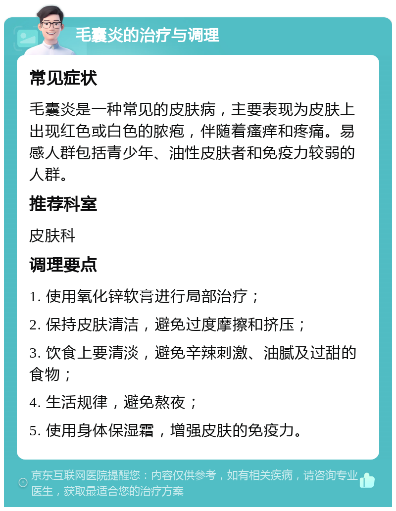 毛囊炎的治疗与调理 常见症状 毛囊炎是一种常见的皮肤病，主要表现为皮肤上出现红色或白色的脓疱，伴随着瘙痒和疼痛。易感人群包括青少年、油性皮肤者和免疫力较弱的人群。 推荐科室 皮肤科 调理要点 1. 使用氧化锌软膏进行局部治疗； 2. 保持皮肤清洁，避免过度摩擦和挤压； 3. 饮食上要清淡，避免辛辣刺激、油腻及过甜的食物； 4. 生活规律，避免熬夜； 5. 使用身体保湿霜，增强皮肤的免疫力。