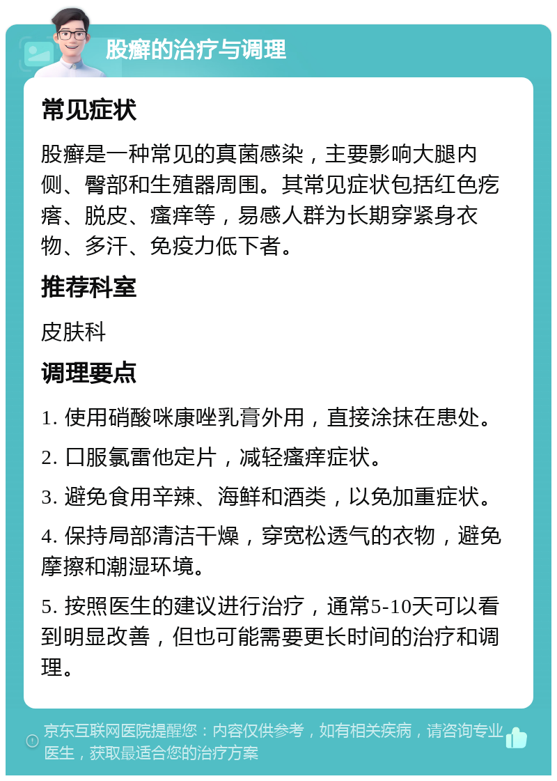 股癣的治疗与调理 常见症状 股癣是一种常见的真菌感染，主要影响大腿内侧、臀部和生殖器周围。其常见症状包括红色疙瘩、脱皮、瘙痒等，易感人群为长期穿紧身衣物、多汗、免疫力低下者。 推荐科室 皮肤科 调理要点 1. 使用硝酸咪康唑乳膏外用，直接涂抹在患处。 2. 口服氯雷他定片，减轻瘙痒症状。 3. 避免食用辛辣、海鲜和酒类，以免加重症状。 4. 保持局部清洁干燥，穿宽松透气的衣物，避免摩擦和潮湿环境。 5. 按照医生的建议进行治疗，通常5-10天可以看到明显改善，但也可能需要更长时间的治疗和调理。