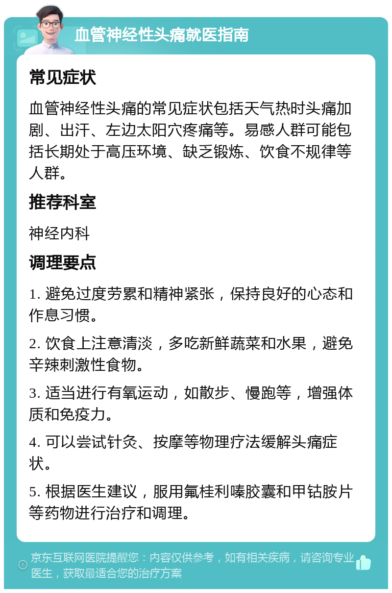 血管神经性头痛就医指南 常见症状 血管神经性头痛的常见症状包括天气热时头痛加剧、出汗、左边太阳穴疼痛等。易感人群可能包括长期处于高压环境、缺乏锻炼、饮食不规律等人群。 推荐科室 神经内科 调理要点 1. 避免过度劳累和精神紧张，保持良好的心态和作息习惯。 2. 饮食上注意清淡，多吃新鲜蔬菜和水果，避免辛辣刺激性食物。 3. 适当进行有氧运动，如散步、慢跑等，增强体质和免疫力。 4. 可以尝试针灸、按摩等物理疗法缓解头痛症状。 5. 根据医生建议，服用氟桂利嗪胶囊和甲钴胺片等药物进行治疗和调理。