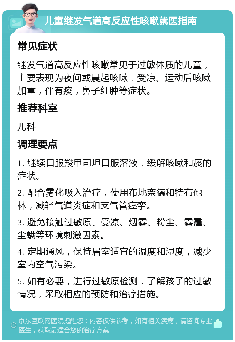 儿童继发气道高反应性咳嗽就医指南 常见症状 继发气道高反应性咳嗽常见于过敏体质的儿童，主要表现为夜间或晨起咳嗽，受凉、运动后咳嗽加重，伴有痰，鼻子红肿等症状。 推荐科室 儿科 调理要点 1. 继续口服羧甲司坦口服溶液，缓解咳嗽和痰的症状。 2. 配合雾化吸入治疗，使用布地奈德和特布他林，减轻气道炎症和支气管痉挛。 3. 避免接触过敏原、受凉、烟雾、粉尘、雾霾、尘螨等环境刺激因素。 4. 定期通风，保持居室适宜的温度和湿度，减少室内空气污染。 5. 如有必要，进行过敏原检测，了解孩子的过敏情况，采取相应的预防和治疗措施。