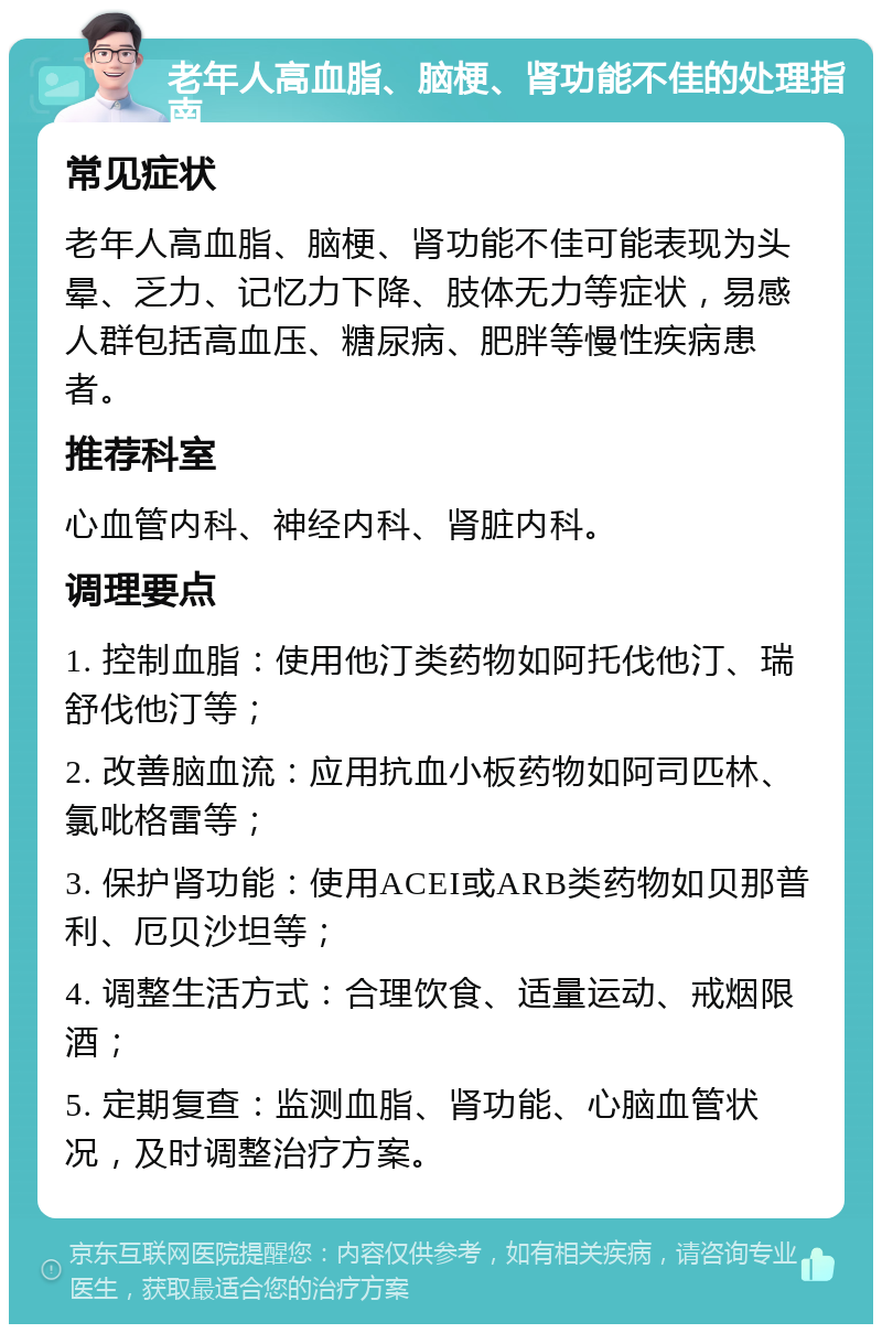 老年人高血脂、脑梗、肾功能不佳的处理指南 常见症状 老年人高血脂、脑梗、肾功能不佳可能表现为头晕、乏力、记忆力下降、肢体无力等症状，易感人群包括高血压、糖尿病、肥胖等慢性疾病患者。 推荐科室 心血管内科、神经内科、肾脏内科。 调理要点 1. 控制血脂：使用他汀类药物如阿托伐他汀、瑞舒伐他汀等； 2. 改善脑血流：应用抗血小板药物如阿司匹林、氯吡格雷等； 3. 保护肾功能：使用ACEI或ARB类药物如贝那普利、厄贝沙坦等； 4. 调整生活方式：合理饮食、适量运动、戒烟限酒； 5. 定期复查：监测血脂、肾功能、心脑血管状况，及时调整治疗方案。