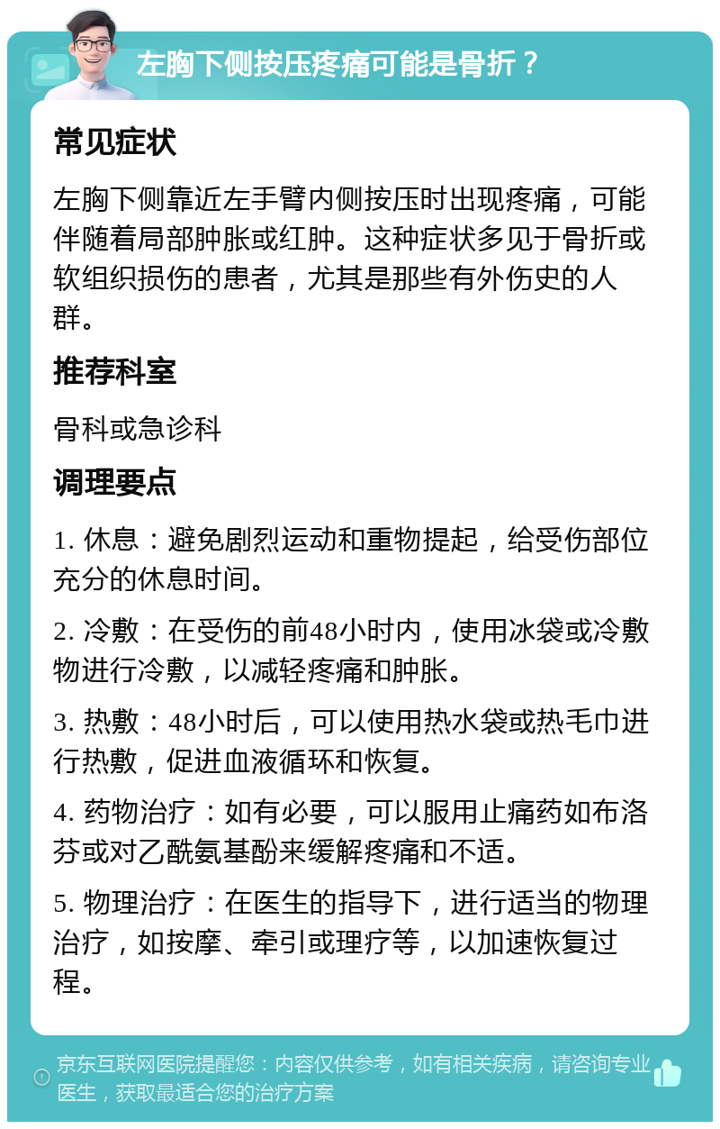 左胸下侧按压疼痛可能是骨折？ 常见症状 左胸下侧靠近左手臂内侧按压时出现疼痛，可能伴随着局部肿胀或红肿。这种症状多见于骨折或软组织损伤的患者，尤其是那些有外伤史的人群。 推荐科室 骨科或急诊科 调理要点 1. 休息：避免剧烈运动和重物提起，给受伤部位充分的休息时间。 2. 冷敷：在受伤的前48小时内，使用冰袋或冷敷物进行冷敷，以减轻疼痛和肿胀。 3. 热敷：48小时后，可以使用热水袋或热毛巾进行热敷，促进血液循环和恢复。 4. 药物治疗：如有必要，可以服用止痛药如布洛芬或对乙酰氨基酚来缓解疼痛和不适。 5. 物理治疗：在医生的指导下，进行适当的物理治疗，如按摩、牵引或理疗等，以加速恢复过程。