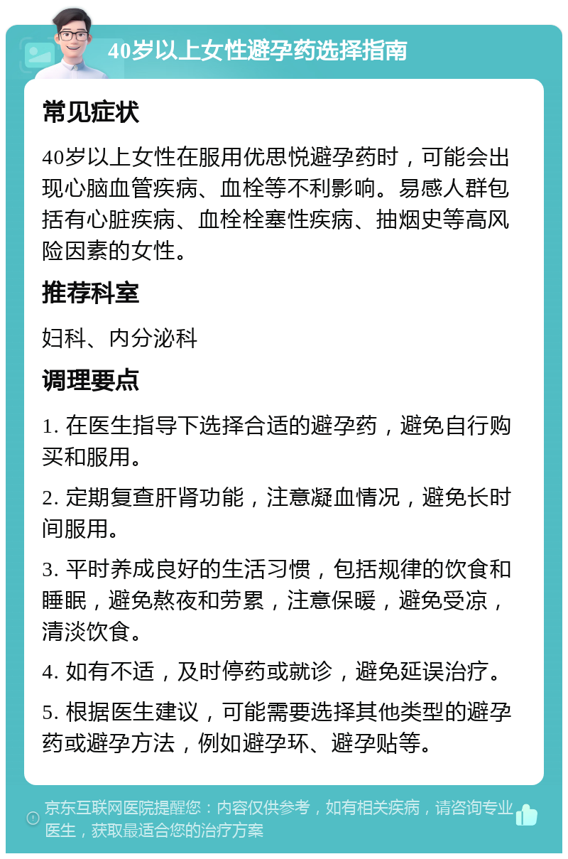 40岁以上女性避孕药选择指南 常见症状 40岁以上女性在服用优思悦避孕药时，可能会出现心脑血管疾病、血栓等不利影响。易感人群包括有心脏疾病、血栓栓塞性疾病、抽烟史等高风险因素的女性。 推荐科室 妇科、内分泌科 调理要点 1. 在医生指导下选择合适的避孕药，避免自行购买和服用。 2. 定期复查肝肾功能，注意凝血情况，避免长时间服用。 3. 平时养成良好的生活习惯，包括规律的饮食和睡眠，避免熬夜和劳累，注意保暖，避免受凉，清淡饮食。 4. 如有不适，及时停药或就诊，避免延误治疗。 5. 根据医生建议，可能需要选择其他类型的避孕药或避孕方法，例如避孕环、避孕贴等。