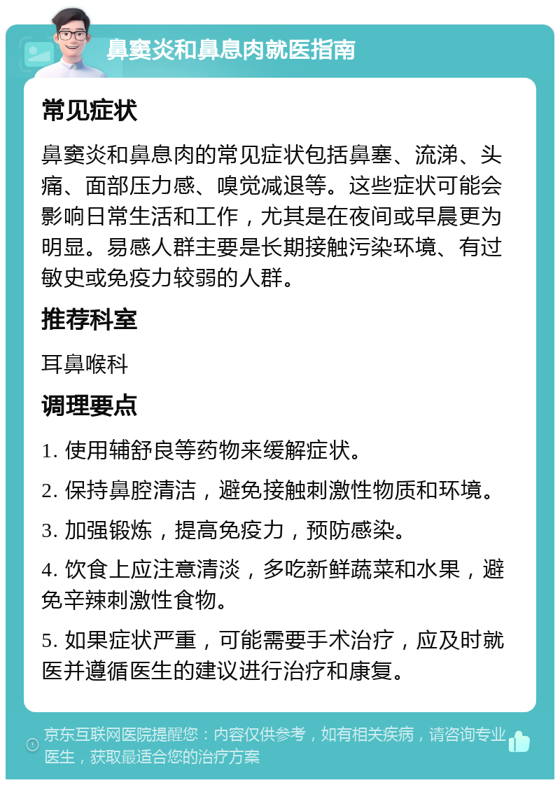 鼻窦炎和鼻息肉就医指南 常见症状 鼻窦炎和鼻息肉的常见症状包括鼻塞、流涕、头痛、面部压力感、嗅觉减退等。这些症状可能会影响日常生活和工作，尤其是在夜间或早晨更为明显。易感人群主要是长期接触污染环境、有过敏史或免疫力较弱的人群。 推荐科室 耳鼻喉科 调理要点 1. 使用辅舒良等药物来缓解症状。 2. 保持鼻腔清洁，避免接触刺激性物质和环境。 3. 加强锻炼，提高免疫力，预防感染。 4. 饮食上应注意清淡，多吃新鲜蔬菜和水果，避免辛辣刺激性食物。 5. 如果症状严重，可能需要手术治疗，应及时就医并遵循医生的建议进行治疗和康复。