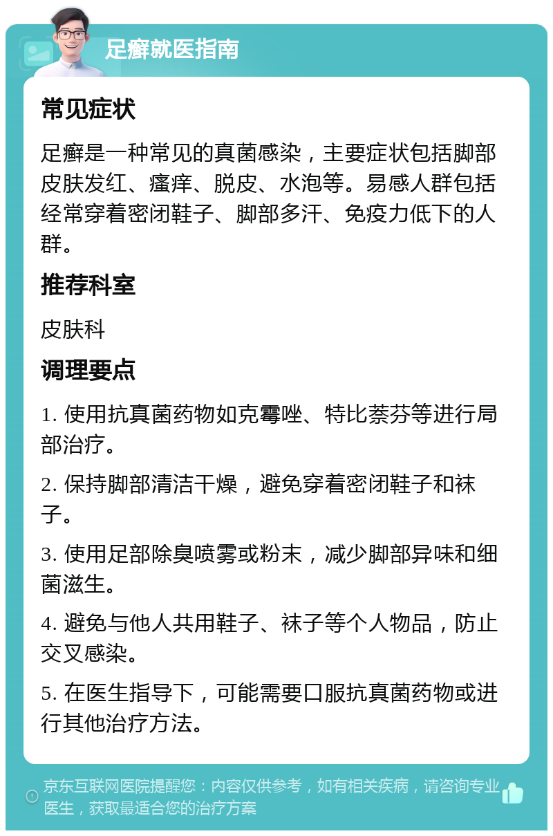 足癣就医指南 常见症状 足癣是一种常见的真菌感染，主要症状包括脚部皮肤发红、瘙痒、脱皮、水泡等。易感人群包括经常穿着密闭鞋子、脚部多汗、免疫力低下的人群。 推荐科室 皮肤科 调理要点 1. 使用抗真菌药物如克霉唑、特比萘芬等进行局部治疗。 2. 保持脚部清洁干燥，避免穿着密闭鞋子和袜子。 3. 使用足部除臭喷雾或粉末，减少脚部异味和细菌滋生。 4. 避免与他人共用鞋子、袜子等个人物品，防止交叉感染。 5. 在医生指导下，可能需要口服抗真菌药物或进行其他治疗方法。