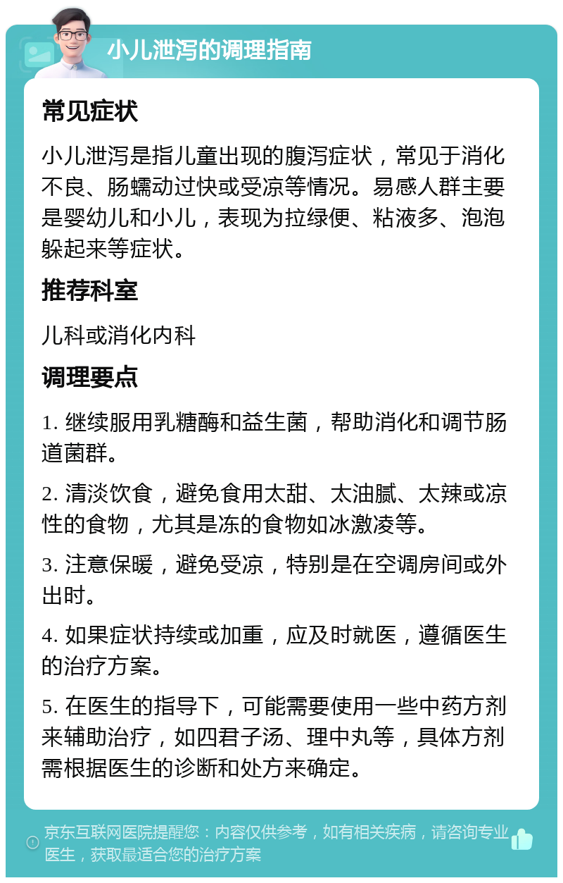 小儿泄泻的调理指南 常见症状 小儿泄泻是指儿童出现的腹泻症状，常见于消化不良、肠蠕动过快或受凉等情况。易感人群主要是婴幼儿和小儿，表现为拉绿便、粘液多、泡泡躲起来等症状。 推荐科室 儿科或消化内科 调理要点 1. 继续服用乳糖酶和益生菌，帮助消化和调节肠道菌群。 2. 清淡饮食，避免食用太甜、太油腻、太辣或凉性的食物，尤其是冻的食物如冰激凌等。 3. 注意保暖，避免受凉，特别是在空调房间或外出时。 4. 如果症状持续或加重，应及时就医，遵循医生的治疗方案。 5. 在医生的指导下，可能需要使用一些中药方剂来辅助治疗，如四君子汤、理中丸等，具体方剂需根据医生的诊断和处方来确定。