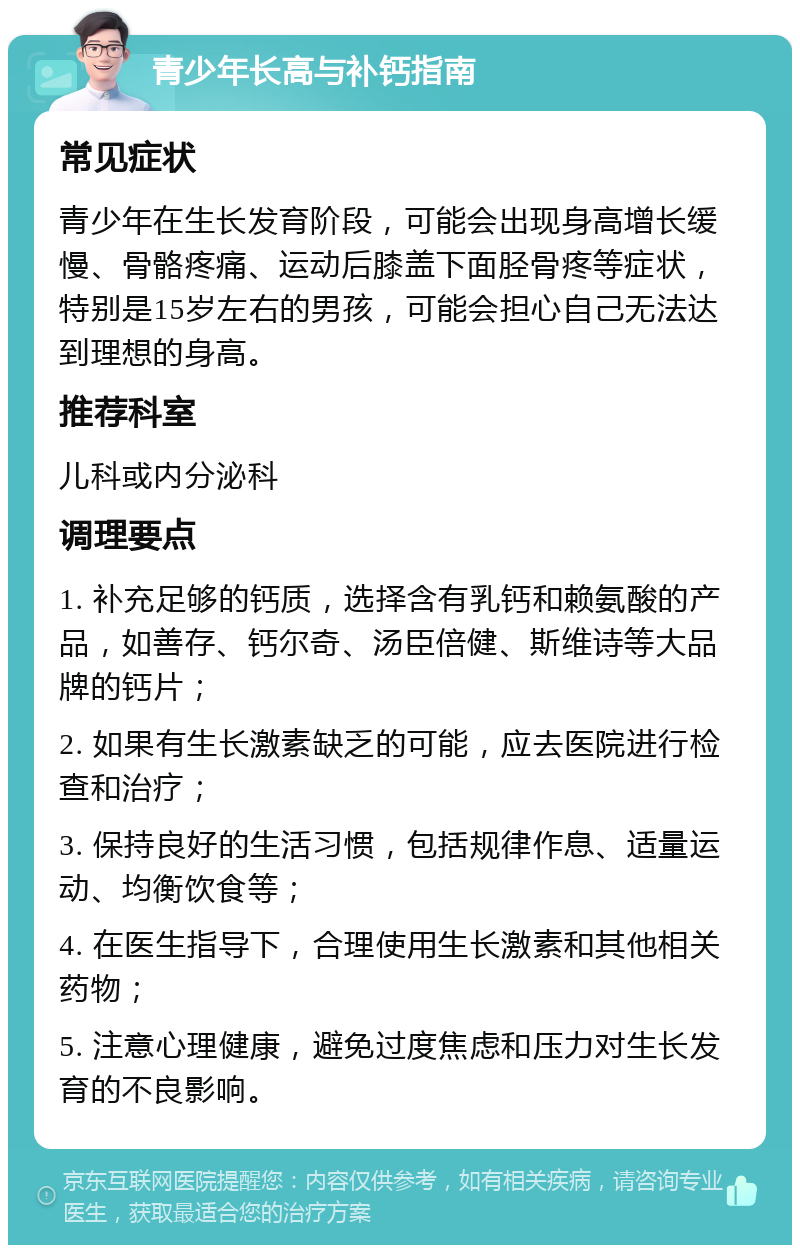 青少年长高与补钙指南 常见症状 青少年在生长发育阶段，可能会出现身高增长缓慢、骨骼疼痛、运动后膝盖下面胫骨疼等症状，特别是15岁左右的男孩，可能会担心自己无法达到理想的身高。 推荐科室 儿科或内分泌科 调理要点 1. 补充足够的钙质，选择含有乳钙和赖氨酸的产品，如善存、钙尔奇、汤臣倍健、斯维诗等大品牌的钙片； 2. 如果有生长激素缺乏的可能，应去医院进行检查和治疗； 3. 保持良好的生活习惯，包括规律作息、适量运动、均衡饮食等； 4. 在医生指导下，合理使用生长激素和其他相关药物； 5. 注意心理健康，避免过度焦虑和压力对生长发育的不良影响。