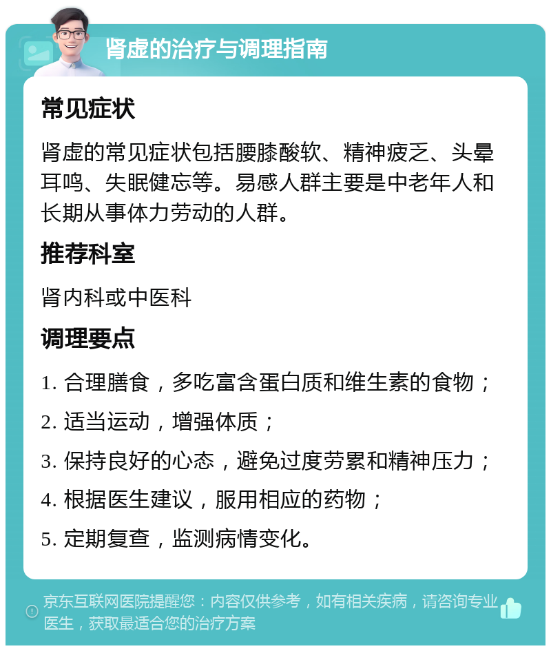 肾虚的治疗与调理指南 常见症状 肾虚的常见症状包括腰膝酸软、精神疲乏、头晕耳鸣、失眠健忘等。易感人群主要是中老年人和长期从事体力劳动的人群。 推荐科室 肾内科或中医科 调理要点 1. 合理膳食，多吃富含蛋白质和维生素的食物； 2. 适当运动，增强体质； 3. 保持良好的心态，避免过度劳累和精神压力； 4. 根据医生建议，服用相应的药物； 5. 定期复查，监测病情变化。