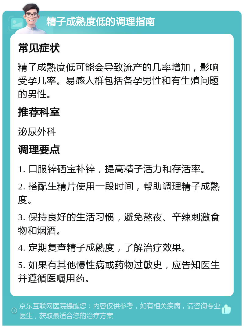 精子成熟度低的调理指南 常见症状 精子成熟度低可能会导致流产的几率增加，影响受孕几率。易感人群包括备孕男性和有生殖问题的男性。 推荐科室 泌尿外科 调理要点 1. 口服锌硒宝补锌，提高精子活力和存活率。 2. 搭配生精片使用一段时间，帮助调理精子成熟度。 3. 保持良好的生活习惯，避免熬夜、辛辣刺激食物和烟酒。 4. 定期复查精子成熟度，了解治疗效果。 5. 如果有其他慢性病或药物过敏史，应告知医生并遵循医嘱用药。