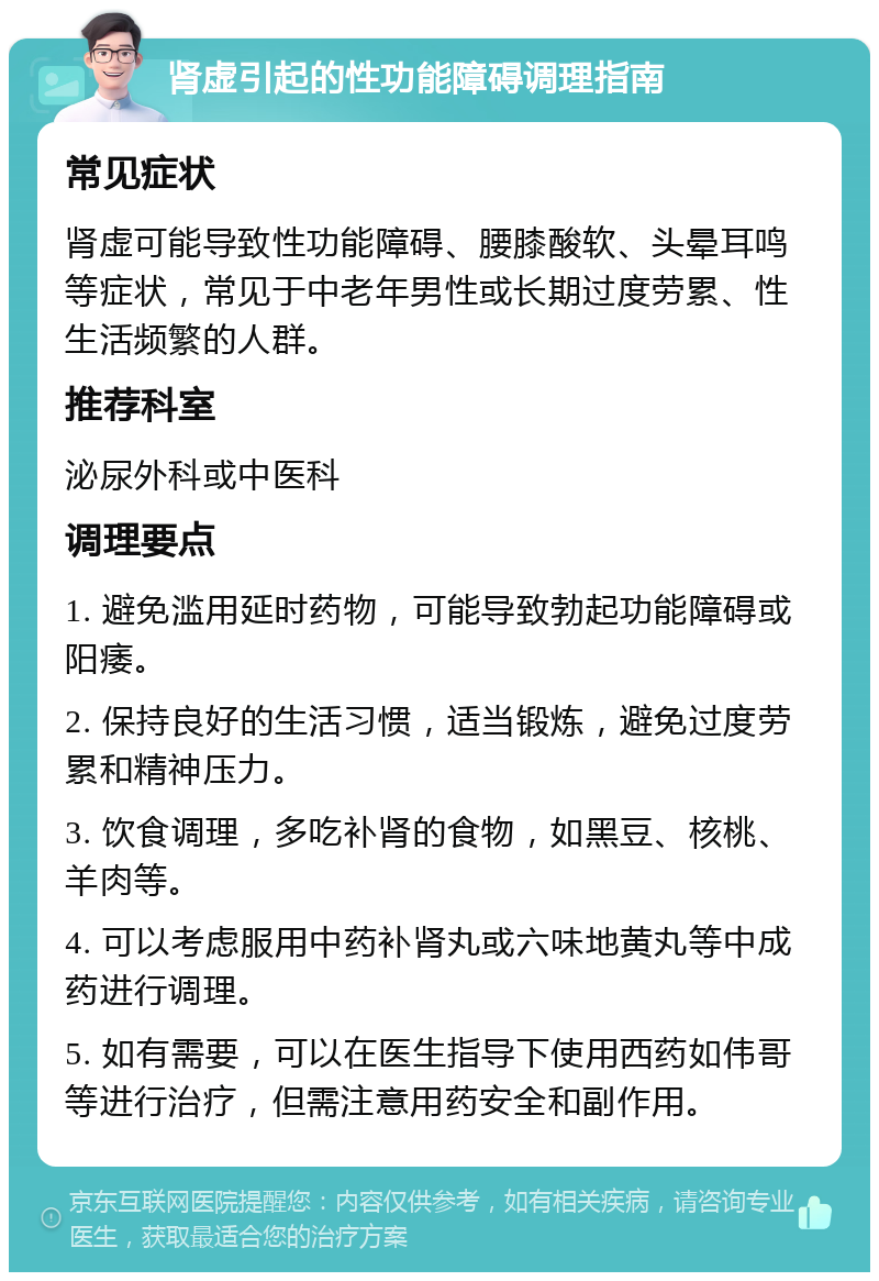 肾虚引起的性功能障碍调理指南 常见症状 肾虚可能导致性功能障碍、腰膝酸软、头晕耳鸣等症状，常见于中老年男性或长期过度劳累、性生活频繁的人群。 推荐科室 泌尿外科或中医科 调理要点 1. 避免滥用延时药物，可能导致勃起功能障碍或阳痿。 2. 保持良好的生活习惯，适当锻炼，避免过度劳累和精神压力。 3. 饮食调理，多吃补肾的食物，如黑豆、核桃、羊肉等。 4. 可以考虑服用中药补肾丸或六味地黄丸等中成药进行调理。 5. 如有需要，可以在医生指导下使用西药如伟哥等进行治疗，但需注意用药安全和副作用。