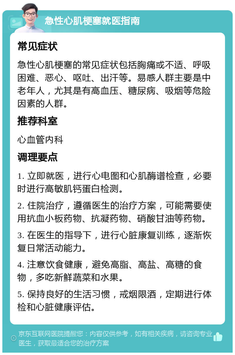 急性心肌梗塞就医指南 常见症状 急性心肌梗塞的常见症状包括胸痛或不适、呼吸困难、恶心、呕吐、出汗等。易感人群主要是中老年人，尤其是有高血压、糖尿病、吸烟等危险因素的人群。 推荐科室 心血管内科 调理要点 1. 立即就医，进行心电图和心肌酶谱检查，必要时进行高敏肌钙蛋白检测。 2. 住院治疗，遵循医生的治疗方案，可能需要使用抗血小板药物、抗凝药物、硝酸甘油等药物。 3. 在医生的指导下，进行心脏康复训练，逐渐恢复日常活动能力。 4. 注意饮食健康，避免高脂、高盐、高糖的食物，多吃新鲜蔬菜和水果。 5. 保持良好的生活习惯，戒烟限酒，定期进行体检和心脏健康评估。