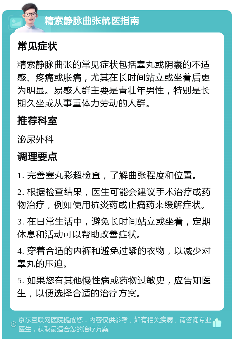 精索静脉曲张就医指南 常见症状 精索静脉曲张的常见症状包括睾丸或阴囊的不适感、疼痛或胀痛，尤其在长时间站立或坐着后更为明显。易感人群主要是青壮年男性，特别是长期久坐或从事重体力劳动的人群。 推荐科室 泌尿外科 调理要点 1. 完善睾丸彩超检查，了解曲张程度和位置。 2. 根据检查结果，医生可能会建议手术治疗或药物治疗，例如使用抗炎药或止痛药来缓解症状。 3. 在日常生活中，避免长时间站立或坐着，定期休息和活动可以帮助改善症状。 4. 穿着合适的内裤和避免过紧的衣物，以减少对睾丸的压迫。 5. 如果您有其他慢性病或药物过敏史，应告知医生，以便选择合适的治疗方案。