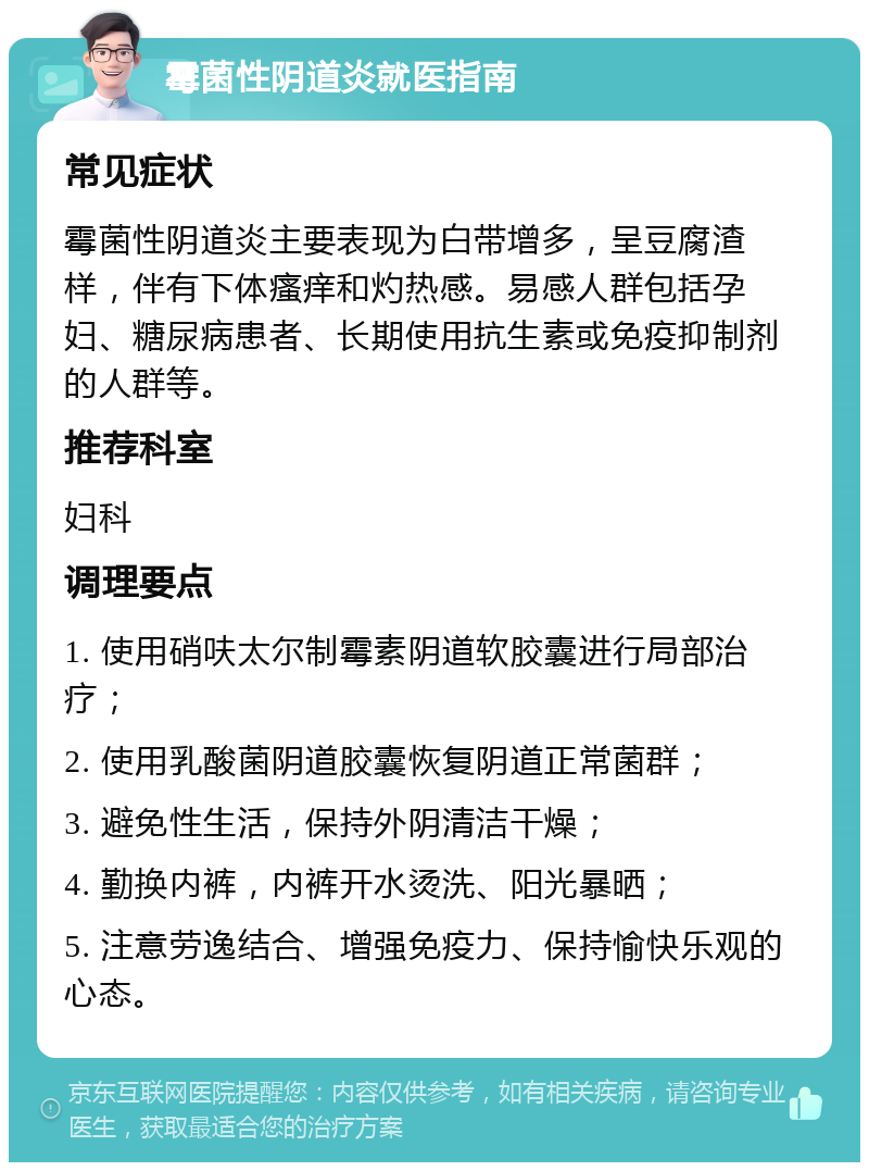 霉菌性阴道炎就医指南 常见症状 霉菌性阴道炎主要表现为白带增多，呈豆腐渣样，伴有下体瘙痒和灼热感。易感人群包括孕妇、糖尿病患者、长期使用抗生素或免疫抑制剂的人群等。 推荐科室 妇科 调理要点 1. 使用硝呋太尔制霉素阴道软胶囊进行局部治疗； 2. 使用乳酸菌阴道胶囊恢复阴道正常菌群； 3. 避免性生活，保持外阴清洁干燥； 4. 勤换内裤，内裤开水烫洗、阳光暴晒； 5. 注意劳逸结合、增强免疫力、保持愉快乐观的心态。