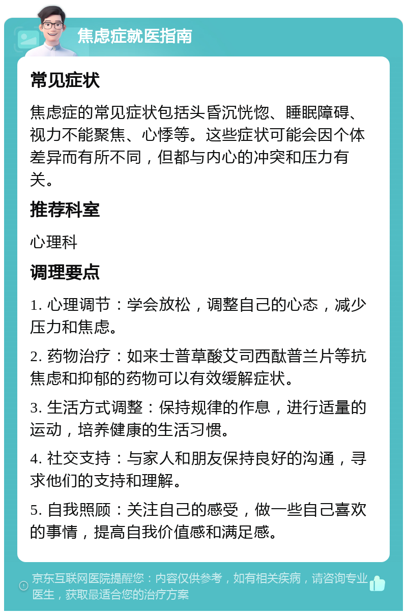 焦虑症就医指南 常见症状 焦虑症的常见症状包括头昏沉恍惚、睡眠障碍、视力不能聚焦、心悸等。这些症状可能会因个体差异而有所不同，但都与内心的冲突和压力有关。 推荐科室 心理科 调理要点 1. 心理调节：学会放松，调整自己的心态，减少压力和焦虑。 2. 药物治疗：如来士普草酸艾司西酞普兰片等抗焦虑和抑郁的药物可以有效缓解症状。 3. 生活方式调整：保持规律的作息，进行适量的运动，培养健康的生活习惯。 4. 社交支持：与家人和朋友保持良好的沟通，寻求他们的支持和理解。 5. 自我照顾：关注自己的感受，做一些自己喜欢的事情，提高自我价值感和满足感。