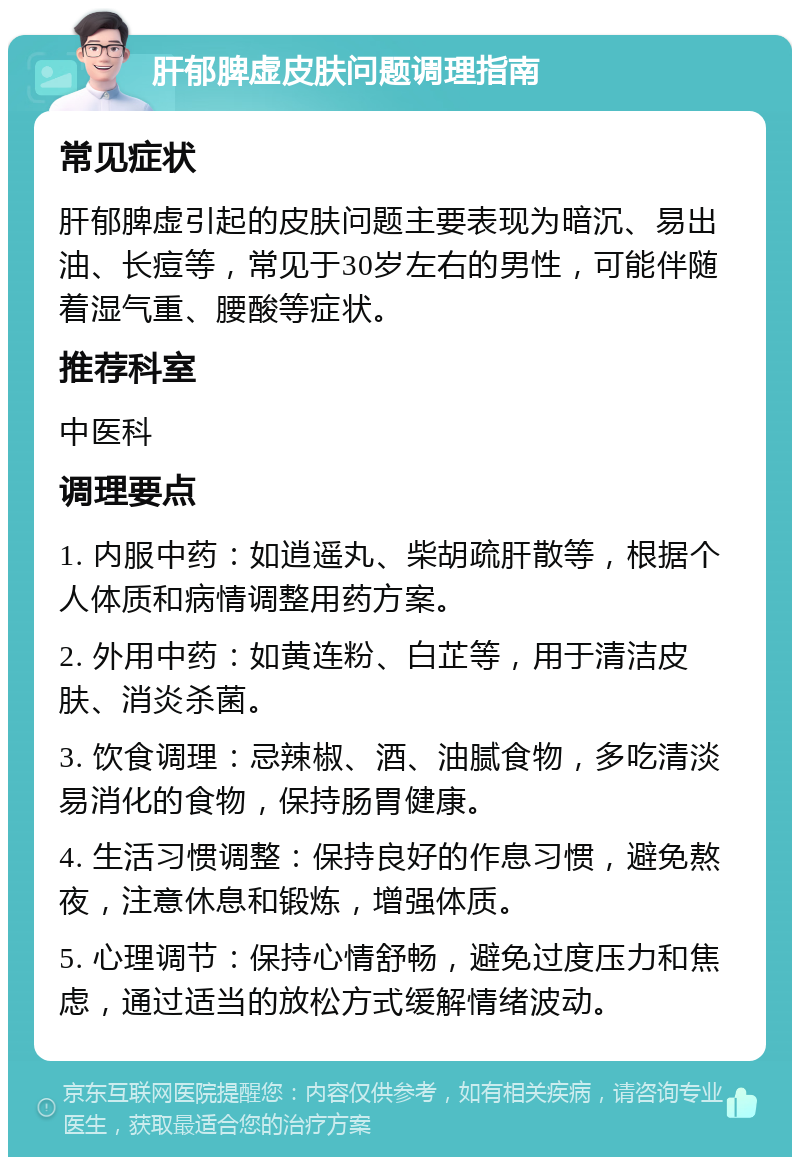 肝郁脾虚皮肤问题调理指南 常见症状 肝郁脾虚引起的皮肤问题主要表现为暗沉、易出油、长痘等，常见于30岁左右的男性，可能伴随着湿气重、腰酸等症状。 推荐科室 中医科 调理要点 1. 内服中药：如逍遥丸、柴胡疏肝散等，根据个人体质和病情调整用药方案。 2. 外用中药：如黄连粉、白芷等，用于清洁皮肤、消炎杀菌。 3. 饮食调理：忌辣椒、酒、油腻食物，多吃清淡易消化的食物，保持肠胃健康。 4. 生活习惯调整：保持良好的作息习惯，避免熬夜，注意休息和锻炼，增强体质。 5. 心理调节：保持心情舒畅，避免过度压力和焦虑，通过适当的放松方式缓解情绪波动。