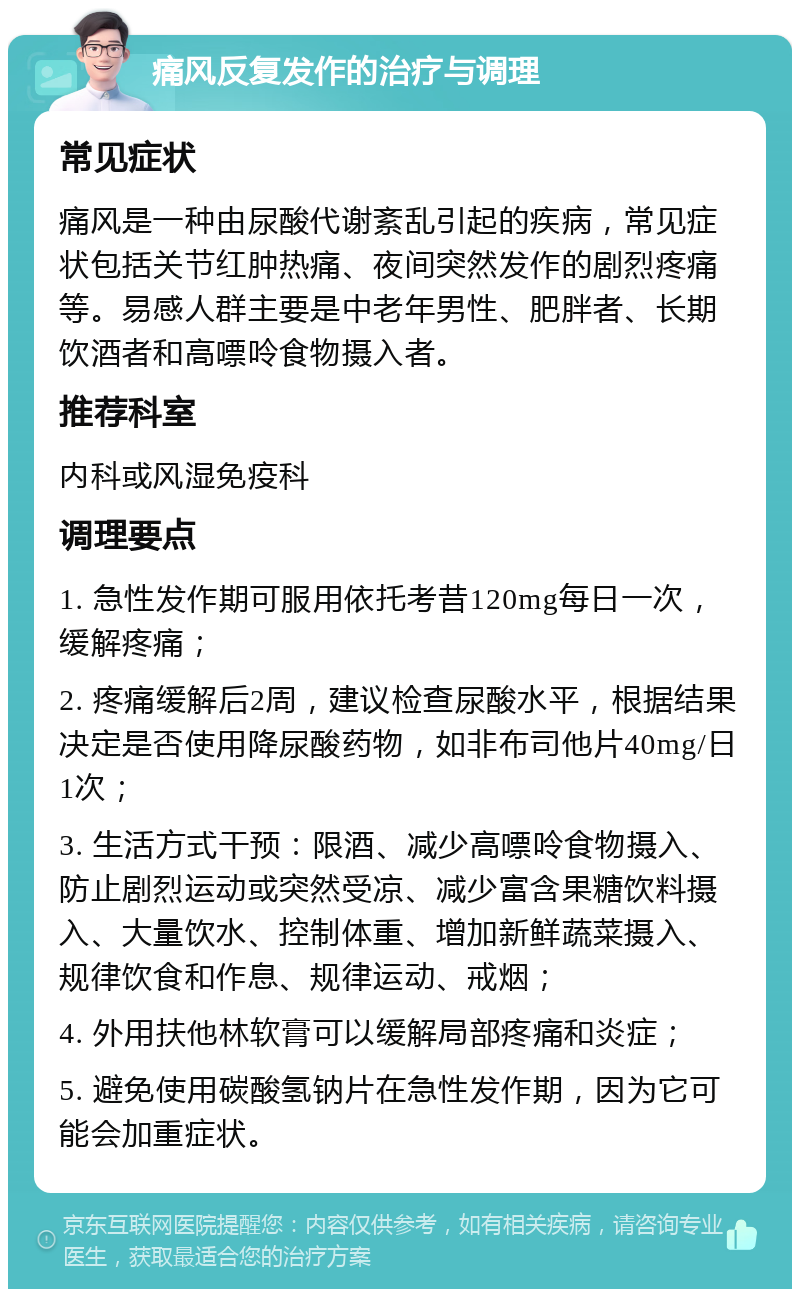 痛风反复发作的治疗与调理 常见症状 痛风是一种由尿酸代谢紊乱引起的疾病，常见症状包括关节红肿热痛、夜间突然发作的剧烈疼痛等。易感人群主要是中老年男性、肥胖者、长期饮酒者和高嘌呤食物摄入者。 推荐科室 内科或风湿免疫科 调理要点 1. 急性发作期可服用依托考昔120mg每日一次，缓解疼痛； 2. 疼痛缓解后2周，建议检查尿酸水平，根据结果决定是否使用降尿酸药物，如非布司他片40mg/日1次； 3. 生活方式干预：限酒、减少高嘌呤食物摄入、防止剧烈运动或突然受凉、减少富含果糖饮料摄入、大量饮水、控制体重、增加新鲜蔬菜摄入、规律饮食和作息、规律运动、戒烟； 4. 外用扶他林软膏可以缓解局部疼痛和炎症； 5. 避免使用碳酸氢钠片在急性发作期，因为它可能会加重症状。