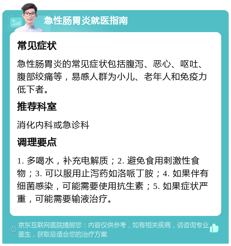 急性肠胃炎就医指南 常见症状 急性肠胃炎的常见症状包括腹泻、恶心、呕吐、腹部绞痛等，易感人群为小儿、老年人和免疫力低下者。 推荐科室 消化内科或急诊科 调理要点 1. 多喝水，补充电解质；2. 避免食用刺激性食物；3. 可以服用止泻药如洛哌丁胺；4. 如果伴有细菌感染，可能需要使用抗生素；5. 如果症状严重，可能需要输液治疗。