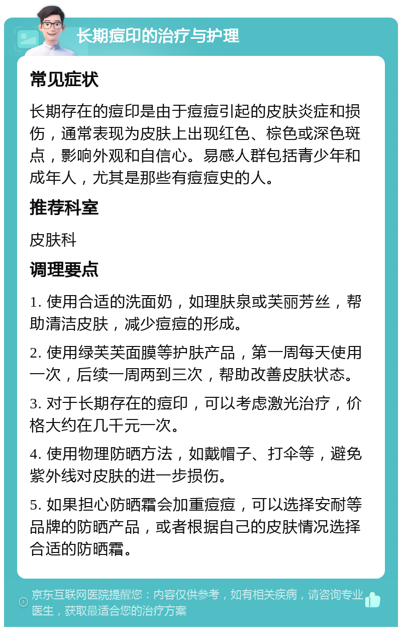 长期痘印的治疗与护理 常见症状 长期存在的痘印是由于痘痘引起的皮肤炎症和损伤，通常表现为皮肤上出现红色、棕色或深色斑点，影响外观和自信心。易感人群包括青少年和成年人，尤其是那些有痘痘史的人。 推荐科室 皮肤科 调理要点 1. 使用合适的洗面奶，如理肤泉或芙丽芳丝，帮助清洁皮肤，减少痘痘的形成。 2. 使用绿芙芙面膜等护肤产品，第一周每天使用一次，后续一周两到三次，帮助改善皮肤状态。 3. 对于长期存在的痘印，可以考虑激光治疗，价格大约在几千元一次。 4. 使用物理防晒方法，如戴帽子、打伞等，避免紫外线对皮肤的进一步损伤。 5. 如果担心防晒霜会加重痘痘，可以选择安耐等品牌的防晒产品，或者根据自己的皮肤情况选择合适的防晒霜。