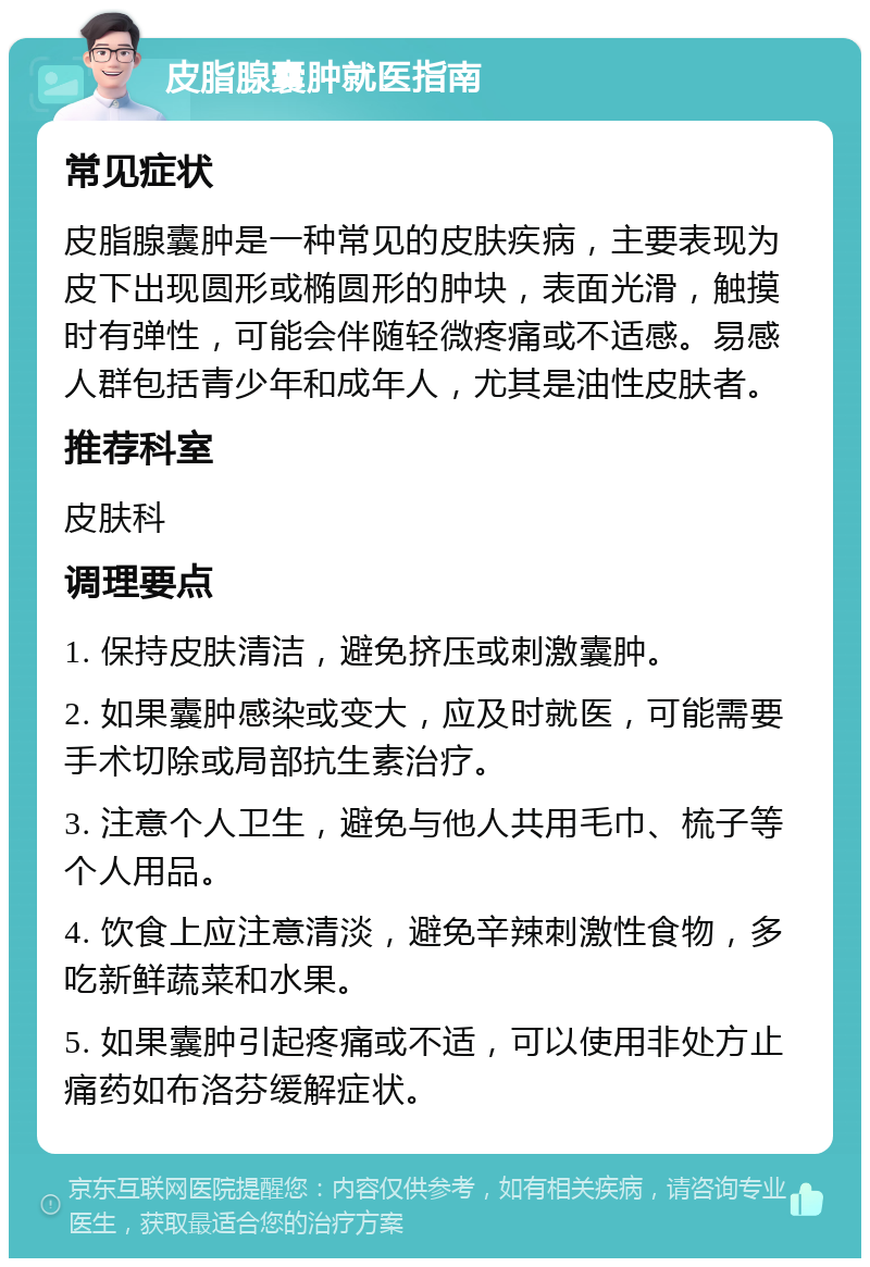 皮脂腺囊肿就医指南 常见症状 皮脂腺囊肿是一种常见的皮肤疾病，主要表现为皮下出现圆形或椭圆形的肿块，表面光滑，触摸时有弹性，可能会伴随轻微疼痛或不适感。易感人群包括青少年和成年人，尤其是油性皮肤者。 推荐科室 皮肤科 调理要点 1. 保持皮肤清洁，避免挤压或刺激囊肿。 2. 如果囊肿感染或变大，应及时就医，可能需要手术切除或局部抗生素治疗。 3. 注意个人卫生，避免与他人共用毛巾、梳子等个人用品。 4. 饮食上应注意清淡，避免辛辣刺激性食物，多吃新鲜蔬菜和水果。 5. 如果囊肿引起疼痛或不适，可以使用非处方止痛药如布洛芬缓解症状。