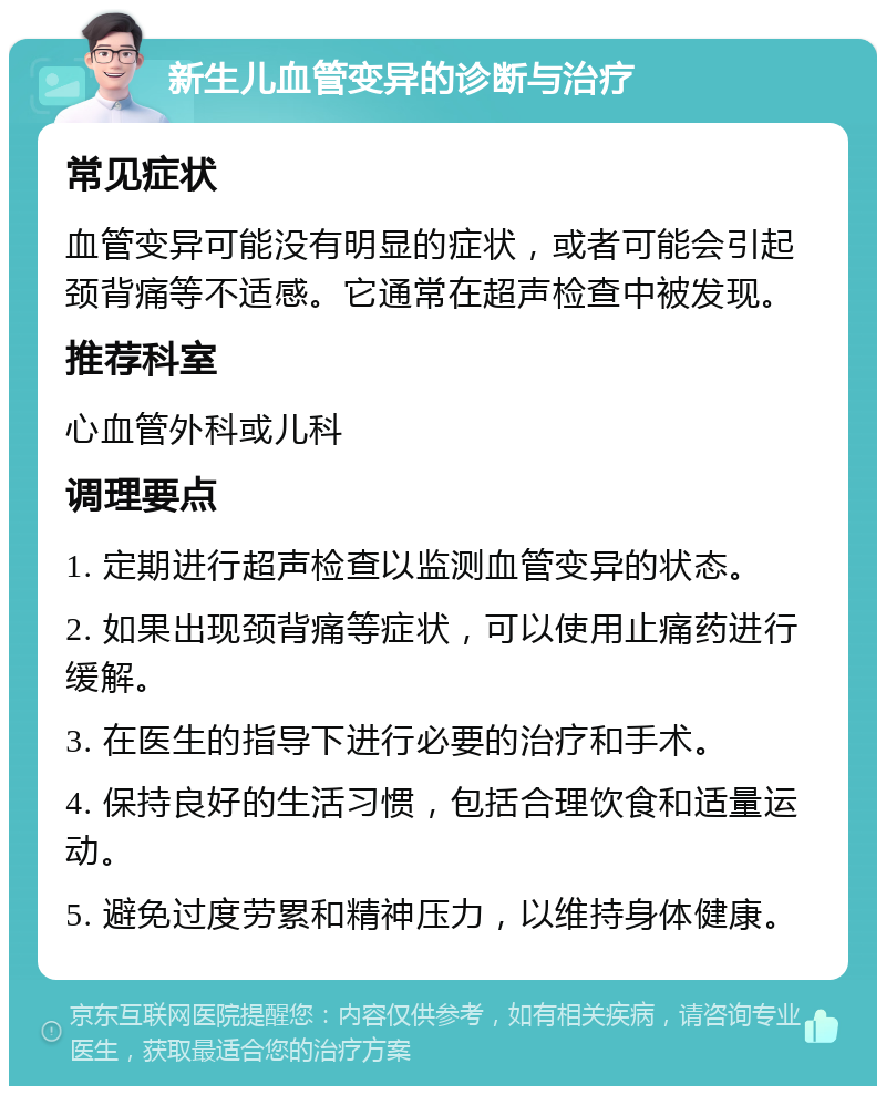 新生儿血管变异的诊断与治疗 常见症状 血管变异可能没有明显的症状，或者可能会引起颈背痛等不适感。它通常在超声检查中被发现。 推荐科室 心血管外科或儿科 调理要点 1. 定期进行超声检查以监测血管变异的状态。 2. 如果出现颈背痛等症状，可以使用止痛药进行缓解。 3. 在医生的指导下进行必要的治疗和手术。 4. 保持良好的生活习惯，包括合理饮食和适量运动。 5. 避免过度劳累和精神压力，以维持身体健康。