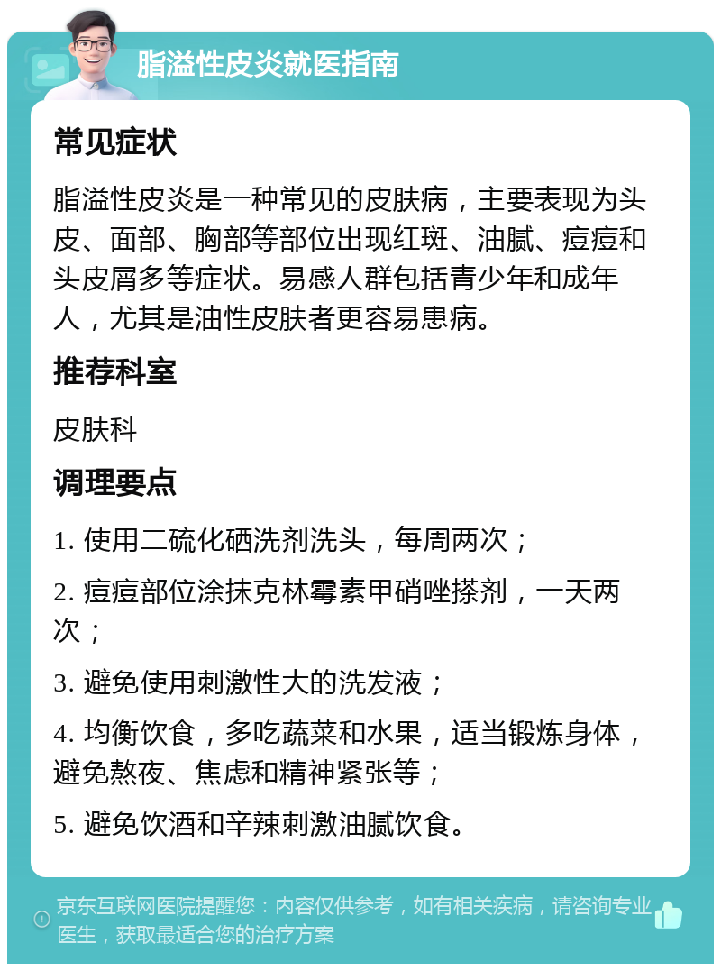 脂溢性皮炎就医指南 常见症状 脂溢性皮炎是一种常见的皮肤病，主要表现为头皮、面部、胸部等部位出现红斑、油腻、痘痘和头皮屑多等症状。易感人群包括青少年和成年人，尤其是油性皮肤者更容易患病。 推荐科室 皮肤科 调理要点 1. 使用二硫化硒洗剂洗头，每周两次； 2. 痘痘部位涂抹克林霉素甲硝唑搽剂，一天两次； 3. 避免使用刺激性大的洗发液； 4. 均衡饮食，多吃蔬菜和水果，适当锻炼身体，避免熬夜、焦虑和精神紧张等； 5. 避免饮酒和辛辣刺激油腻饮食。