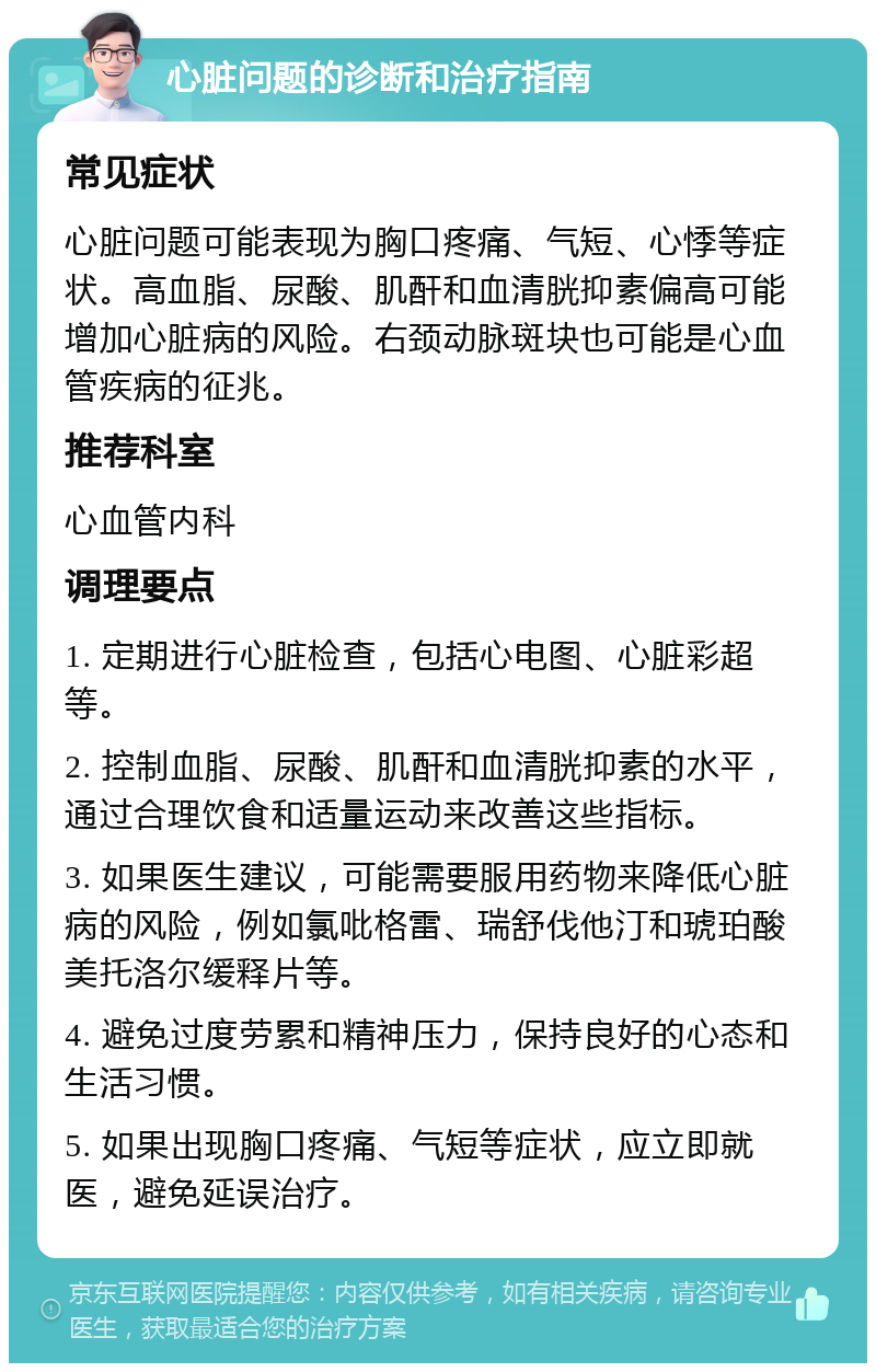 心脏问题的诊断和治疗指南 常见症状 心脏问题可能表现为胸口疼痛、气短、心悸等症状。高血脂、尿酸、肌酐和血清胱抑素偏高可能增加心脏病的风险。右颈动脉斑块也可能是心血管疾病的征兆。 推荐科室 心血管内科 调理要点 1. 定期进行心脏检查，包括心电图、心脏彩超等。 2. 控制血脂、尿酸、肌酐和血清胱抑素的水平，通过合理饮食和适量运动来改善这些指标。 3. 如果医生建议，可能需要服用药物来降低心脏病的风险，例如氯吡格雷、瑞舒伐他汀和琥珀酸美托洛尔缓释片等。 4. 避免过度劳累和精神压力，保持良好的心态和生活习惯。 5. 如果出现胸口疼痛、气短等症状，应立即就医，避免延误治疗。