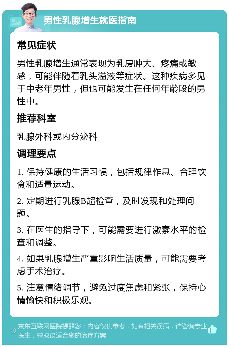 男性乳腺增生就医指南 常见症状 男性乳腺增生通常表现为乳房肿大、疼痛或敏感，可能伴随着乳头溢液等症状。这种疾病多见于中老年男性，但也可能发生在任何年龄段的男性中。 推荐科室 乳腺外科或内分泌科 调理要点 1. 保持健康的生活习惯，包括规律作息、合理饮食和适量运动。 2. 定期进行乳腺B超检查，及时发现和处理问题。 3. 在医生的指导下，可能需要进行激素水平的检查和调整。 4. 如果乳腺增生严重影响生活质量，可能需要考虑手术治疗。 5. 注意情绪调节，避免过度焦虑和紧张，保持心情愉快和积极乐观。