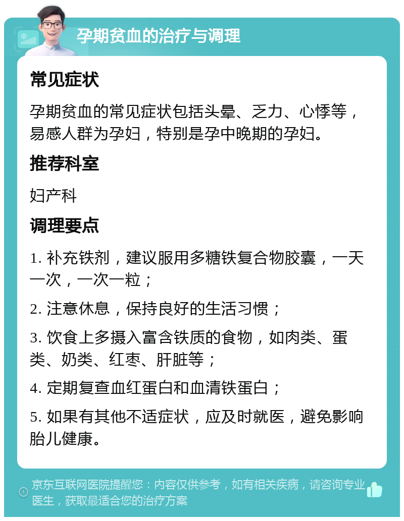 孕期贫血的治疗与调理 常见症状 孕期贫血的常见症状包括头晕、乏力、心悸等，易感人群为孕妇，特别是孕中晚期的孕妇。 推荐科室 妇产科 调理要点 1. 补充铁剂，建议服用多糖铁复合物胶囊，一天一次，一次一粒； 2. 注意休息，保持良好的生活习惯； 3. 饮食上多摄入富含铁质的食物，如肉类、蛋类、奶类、红枣、肝脏等； 4. 定期复查血红蛋白和血清铁蛋白； 5. 如果有其他不适症状，应及时就医，避免影响胎儿健康。