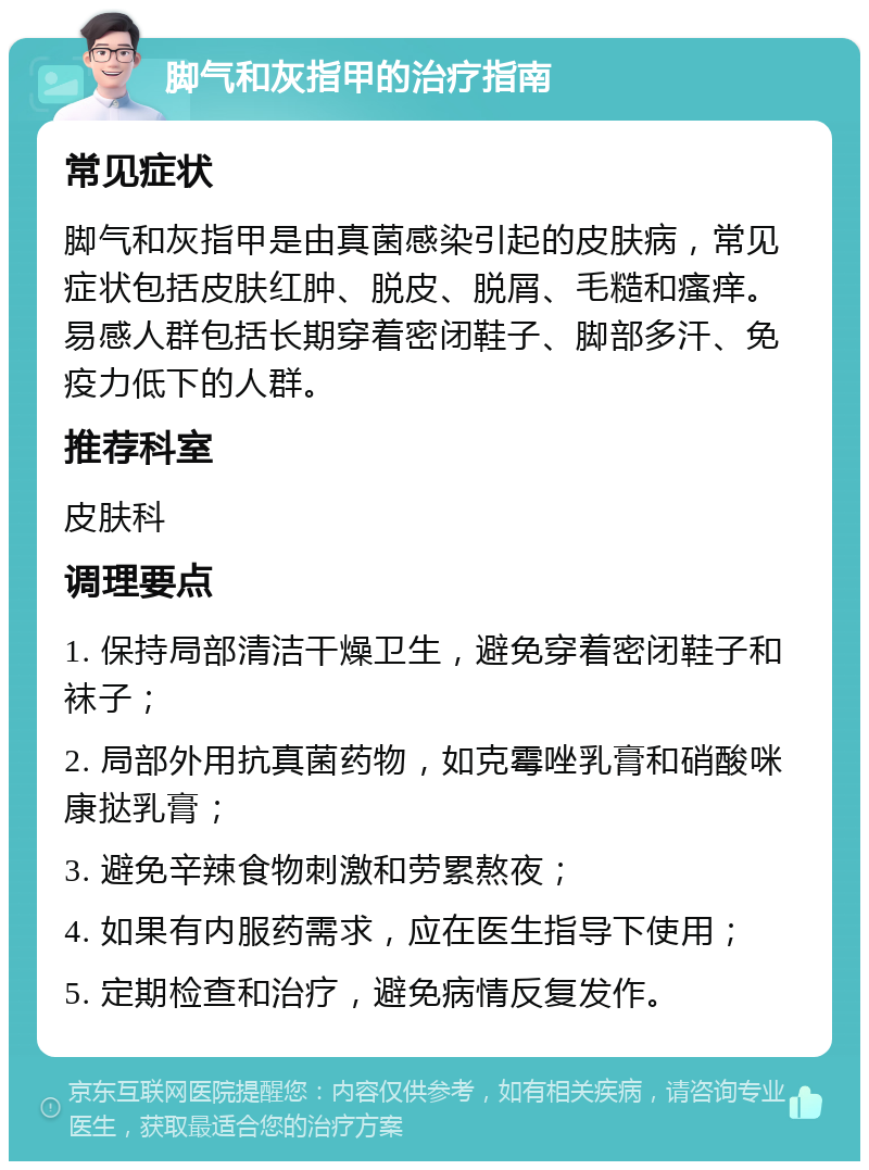 脚气和灰指甲的治疗指南 常见症状 脚气和灰指甲是由真菌感染引起的皮肤病，常见症状包括皮肤红肿、脱皮、脱屑、毛糙和瘙痒。易感人群包括长期穿着密闭鞋子、脚部多汗、免疫力低下的人群。 推荐科室 皮肤科 调理要点 1. 保持局部清洁干燥卫生，避免穿着密闭鞋子和袜子； 2. 局部外用抗真菌药物，如克霉唑乳膏和硝酸咪康挞乳膏； 3. 避免辛辣食物刺激和劳累熬夜； 4. 如果有内服药需求，应在医生指导下使用； 5. 定期检查和治疗，避免病情反复发作。