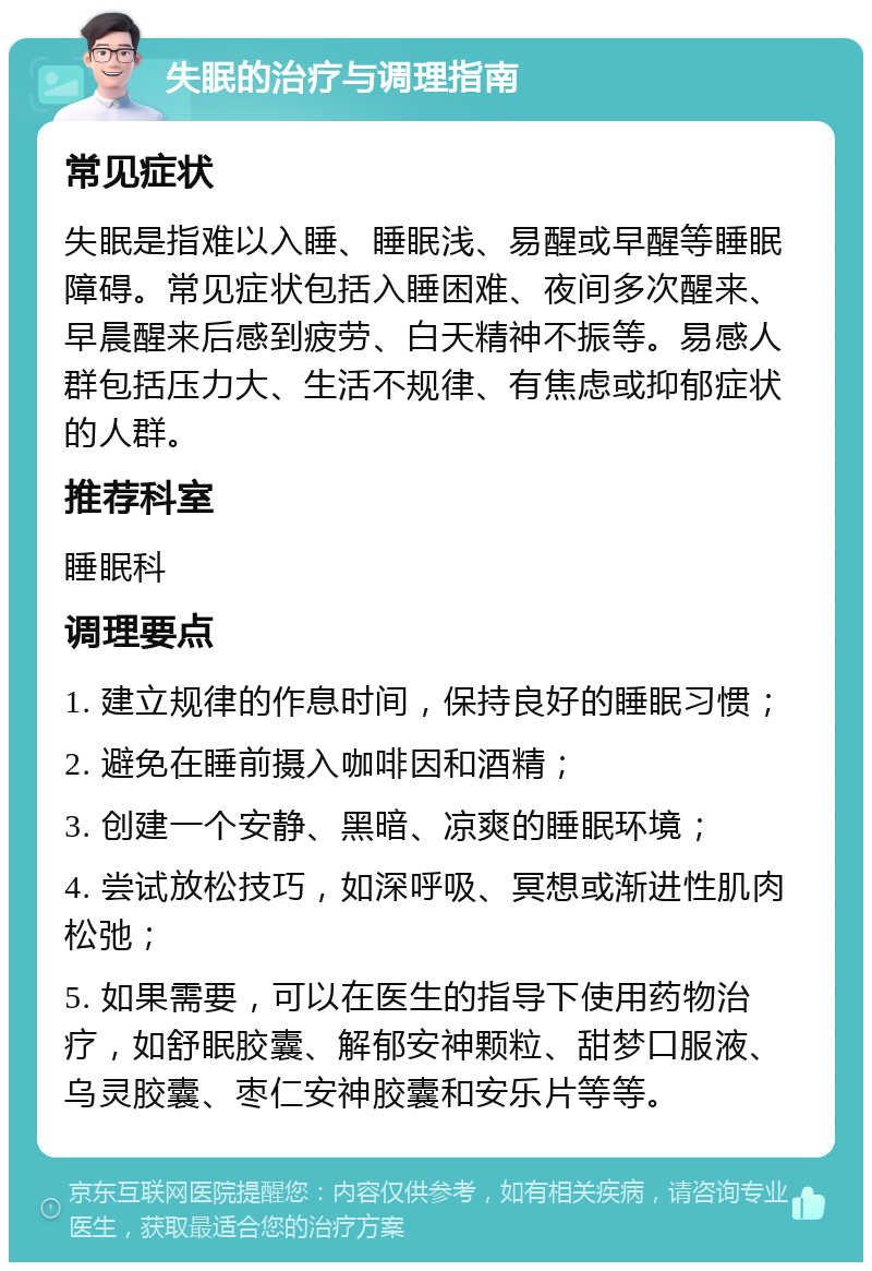 失眠的治疗与调理指南 常见症状 失眠是指难以入睡、睡眠浅、易醒或早醒等睡眠障碍。常见症状包括入睡困难、夜间多次醒来、早晨醒来后感到疲劳、白天精神不振等。易感人群包括压力大、生活不规律、有焦虑或抑郁症状的人群。 推荐科室 睡眠科 调理要点 1. 建立规律的作息时间，保持良好的睡眠习惯； 2. 避免在睡前摄入咖啡因和酒精； 3. 创建一个安静、黑暗、凉爽的睡眠环境； 4. 尝试放松技巧，如深呼吸、冥想或渐进性肌肉松弛； 5. 如果需要，可以在医生的指导下使用药物治疗，如舒眠胶囊、解郁安神颗粒、甜梦口服液、乌灵胶囊、枣仁安神胶囊和安乐片等等。