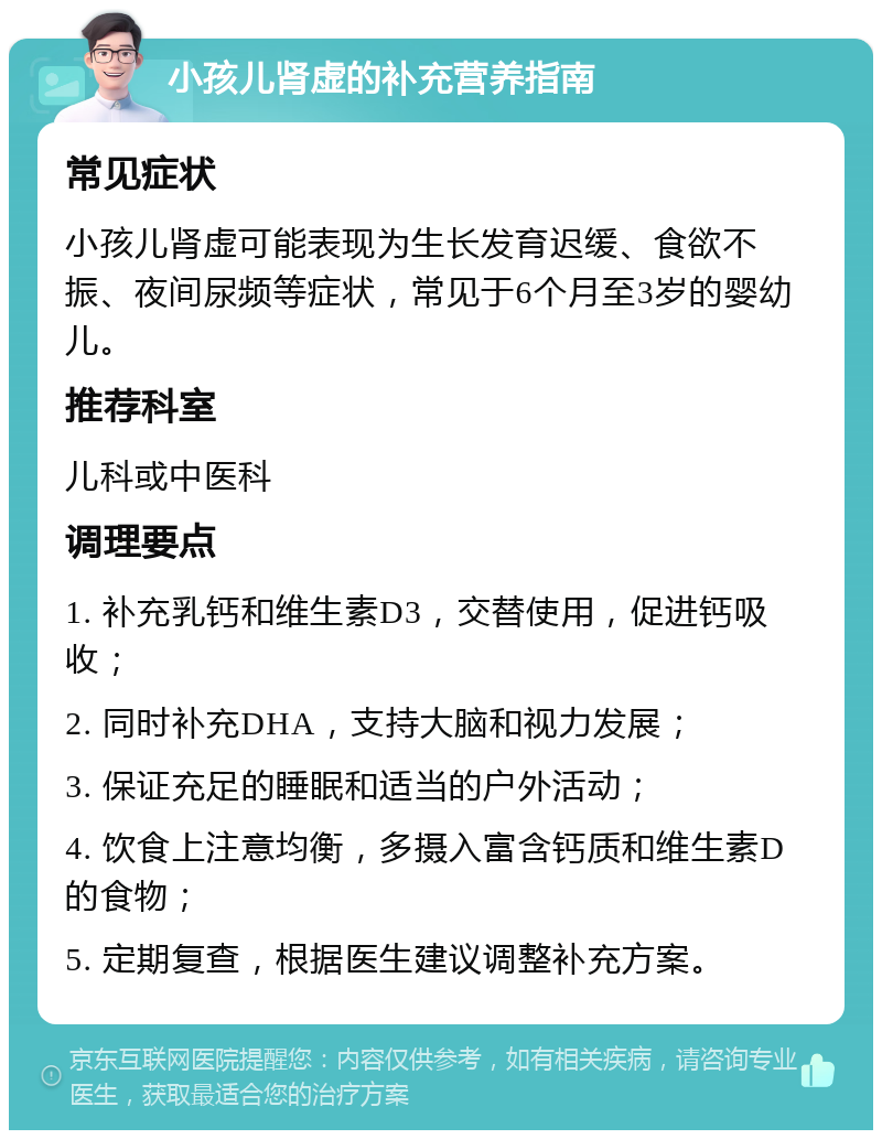 小孩儿肾虚的补充营养指南 常见症状 小孩儿肾虚可能表现为生长发育迟缓、食欲不振、夜间尿频等症状，常见于6个月至3岁的婴幼儿。 推荐科室 儿科或中医科 调理要点 1. 补充乳钙和维生素D3，交替使用，促进钙吸收； 2. 同时补充DHA，支持大脑和视力发展； 3. 保证充足的睡眠和适当的户外活动； 4. 饮食上注意均衡，多摄入富含钙质和维生素D的食物； 5. 定期复查，根据医生建议调整补充方案。