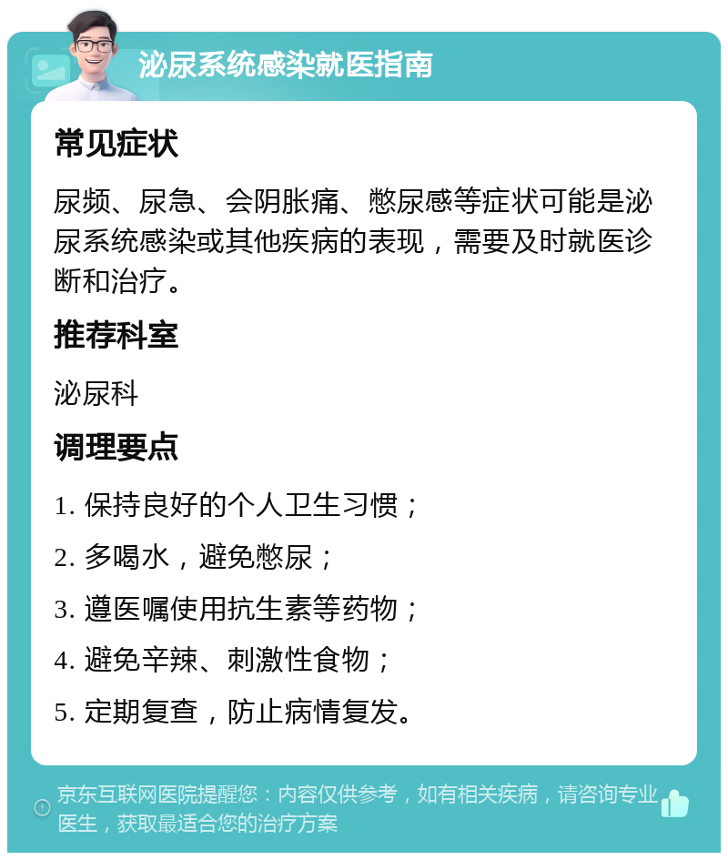 泌尿系统感染就医指南 常见症状 尿频、尿急、会阴胀痛、憋尿感等症状可能是泌尿系统感染或其他疾病的表现，需要及时就医诊断和治疗。 推荐科室 泌尿科 调理要点 1. 保持良好的个人卫生习惯； 2. 多喝水，避免憋尿； 3. 遵医嘱使用抗生素等药物； 4. 避免辛辣、刺激性食物； 5. 定期复查，防止病情复发。