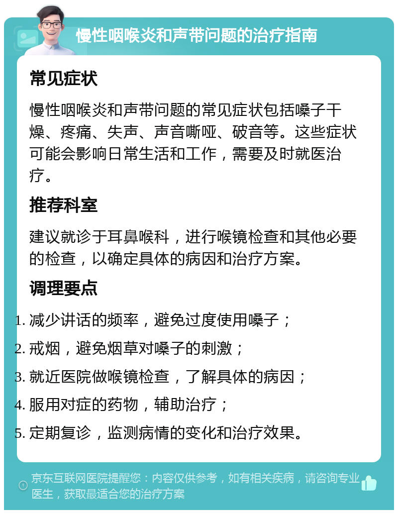 慢性咽喉炎和声带问题的治疗指南 常见症状 慢性咽喉炎和声带问题的常见症状包括嗓子干燥、疼痛、失声、声音嘶哑、破音等。这些症状可能会影响日常生活和工作，需要及时就医治疗。 推荐科室 建议就诊于耳鼻喉科，进行喉镜检查和其他必要的检查，以确定具体的病因和治疗方案。 调理要点 减少讲话的频率，避免过度使用嗓子； 戒烟，避免烟草对嗓子的刺激； 就近医院做喉镜检查，了解具体的病因； 服用对症的药物，辅助治疗； 定期复诊，监测病情的变化和治疗效果。