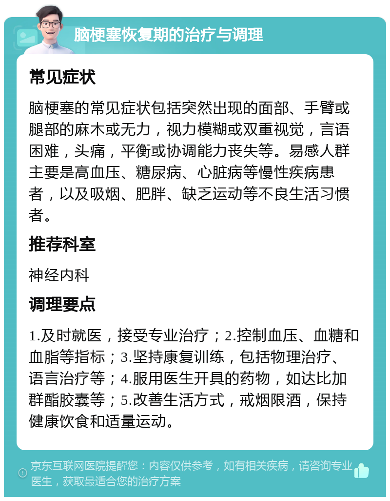 脑梗塞恢复期的治疗与调理 常见症状 脑梗塞的常见症状包括突然出现的面部、手臂或腿部的麻木或无力，视力模糊或双重视觉，言语困难，头痛，平衡或协调能力丧失等。易感人群主要是高血压、糖尿病、心脏病等慢性疾病患者，以及吸烟、肥胖、缺乏运动等不良生活习惯者。 推荐科室 神经内科 调理要点 1.及时就医，接受专业治疗；2.控制血压、血糖和血脂等指标；3.坚持康复训练，包括物理治疗、语言治疗等；4.服用医生开具的药物，如达比加群酯胶囊等；5.改善生活方式，戒烟限酒，保持健康饮食和适量运动。