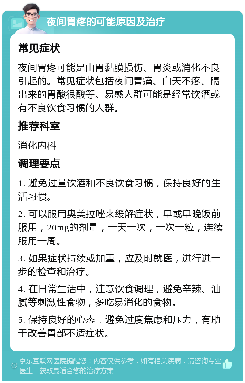 夜间胃疼的可能原因及治疗 常见症状 夜间胃疼可能是由胃黏膜损伤、胃炎或消化不良引起的。常见症状包括夜间胃痛、白天不疼、隔出来的胃酸很酸等。易感人群可能是经常饮酒或有不良饮食习惯的人群。 推荐科室 消化内科 调理要点 1. 避免过量饮酒和不良饮食习惯，保持良好的生活习惯。 2. 可以服用奥美拉唑来缓解症状，早或早晚饭前服用，20mg的剂量，一天一次，一次一粒，连续服用一周。 3. 如果症状持续或加重，应及时就医，进行进一步的检查和治疗。 4. 在日常生活中，注意饮食调理，避免辛辣、油腻等刺激性食物，多吃易消化的食物。 5. 保持良好的心态，避免过度焦虑和压力，有助于改善胃部不适症状。