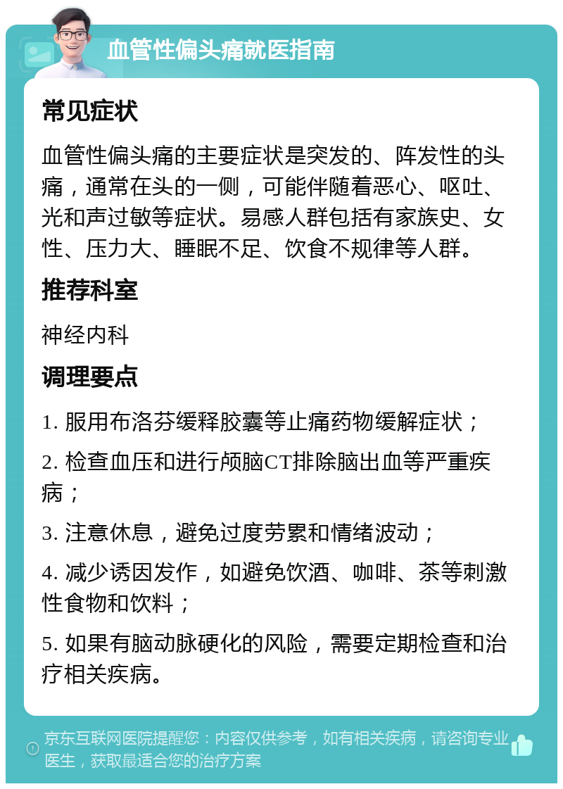 血管性偏头痛就医指南 常见症状 血管性偏头痛的主要症状是突发的、阵发性的头痛，通常在头的一侧，可能伴随着恶心、呕吐、光和声过敏等症状。易感人群包括有家族史、女性、压力大、睡眠不足、饮食不规律等人群。 推荐科室 神经内科 调理要点 1. 服用布洛芬缓释胶囊等止痛药物缓解症状； 2. 检查血压和进行颅脑CT排除脑出血等严重疾病； 3. 注意休息，避免过度劳累和情绪波动； 4. 减少诱因发作，如避免饮酒、咖啡、茶等刺激性食物和饮料； 5. 如果有脑动脉硬化的风险，需要定期检查和治疗相关疾病。