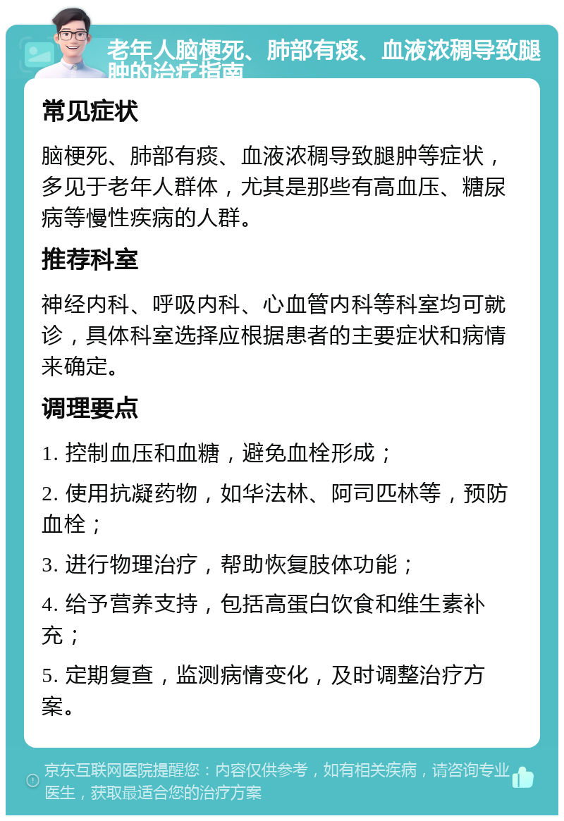 老年人脑梗死、肺部有痰、血液浓稠导致腿肿的治疗指南 常见症状 脑梗死、肺部有痰、血液浓稠导致腿肿等症状，多见于老年人群体，尤其是那些有高血压、糖尿病等慢性疾病的人群。 推荐科室 神经内科、呼吸内科、心血管内科等科室均可就诊，具体科室选择应根据患者的主要症状和病情来确定。 调理要点 1. 控制血压和血糖，避免血栓形成； 2. 使用抗凝药物，如华法林、阿司匹林等，预防血栓； 3. 进行物理治疗，帮助恢复肢体功能； 4. 给予营养支持，包括高蛋白饮食和维生素补充； 5. 定期复查，监测病情变化，及时调整治疗方案。