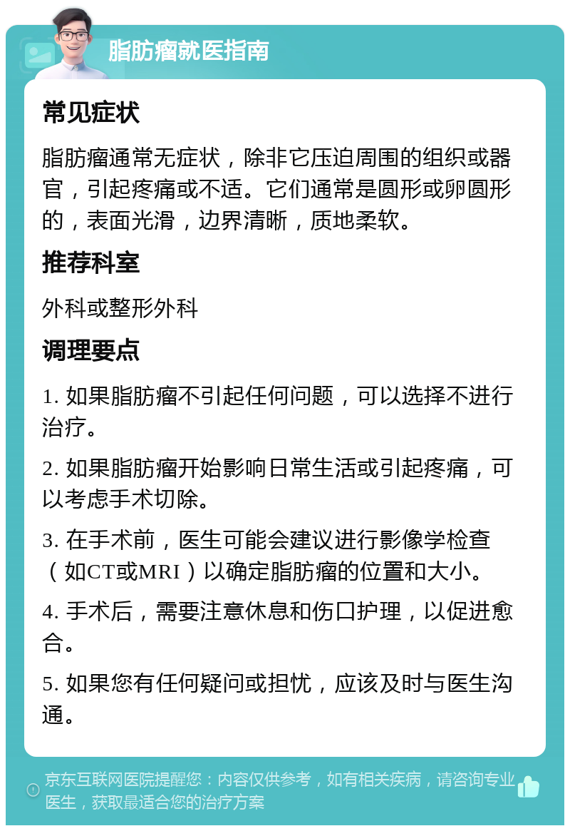 脂肪瘤就医指南 常见症状 脂肪瘤通常无症状，除非它压迫周围的组织或器官，引起疼痛或不适。它们通常是圆形或卵圆形的，表面光滑，边界清晰，质地柔软。 推荐科室 外科或整形外科 调理要点 1. 如果脂肪瘤不引起任何问题，可以选择不进行治疗。 2. 如果脂肪瘤开始影响日常生活或引起疼痛，可以考虑手术切除。 3. 在手术前，医生可能会建议进行影像学检查（如CT或MRI）以确定脂肪瘤的位置和大小。 4. 手术后，需要注意休息和伤口护理，以促进愈合。 5. 如果您有任何疑问或担忧，应该及时与医生沟通。