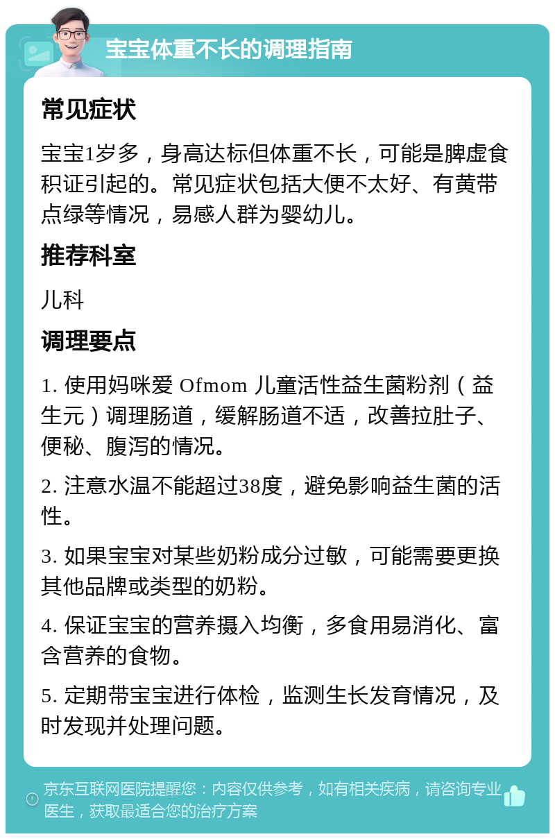 宝宝体重不长的调理指南 常见症状 宝宝1岁多，身高达标但体重不长，可能是脾虚食积证引起的。常见症状包括大便不太好、有黄带点绿等情况，易感人群为婴幼儿。 推荐科室 儿科 调理要点 1. 使用妈咪爱 Ofmom 儿童活性益生菌粉剂（益生元）调理肠道，缓解肠道不适，改善拉肚子、便秘、腹泻的情况。 2. 注意水温不能超过38度，避免影响益生菌的活性。 3. 如果宝宝对某些奶粉成分过敏，可能需要更换其他品牌或类型的奶粉。 4. 保证宝宝的营养摄入均衡，多食用易消化、富含营养的食物。 5. 定期带宝宝进行体检，监测生长发育情况，及时发现并处理问题。