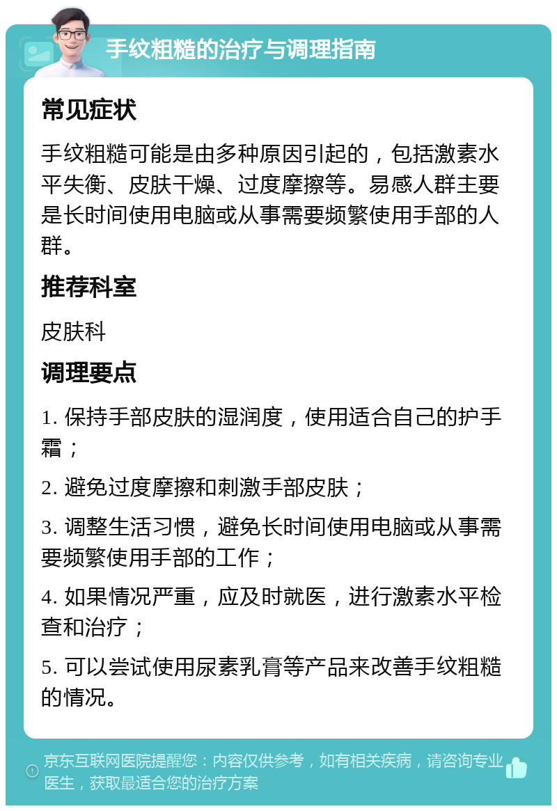 手纹粗糙的治疗与调理指南 常见症状 手纹粗糙可能是由多种原因引起的，包括激素水平失衡、皮肤干燥、过度摩擦等。易感人群主要是长时间使用电脑或从事需要频繁使用手部的人群。 推荐科室 皮肤科 调理要点 1. 保持手部皮肤的湿润度，使用适合自己的护手霜； 2. 避免过度摩擦和刺激手部皮肤； 3. 调整生活习惯，避免长时间使用电脑或从事需要频繁使用手部的工作； 4. 如果情况严重，应及时就医，进行激素水平检查和治疗； 5. 可以尝试使用尿素乳膏等产品来改善手纹粗糙的情况。