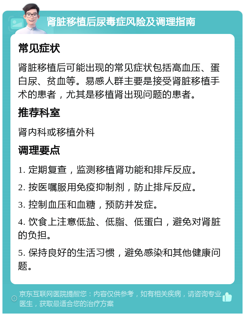 肾脏移植后尿毒症风险及调理指南 常见症状 肾脏移植后可能出现的常见症状包括高血压、蛋白尿、贫血等。易感人群主要是接受肾脏移植手术的患者，尤其是移植肾出现问题的患者。 推荐科室 肾内科或移植外科 调理要点 1. 定期复查，监测移植肾功能和排斥反应。 2. 按医嘱服用免疫抑制剂，防止排斥反应。 3. 控制血压和血糖，预防并发症。 4. 饮食上注意低盐、低脂、低蛋白，避免对肾脏的负担。 5. 保持良好的生活习惯，避免感染和其他健康问题。