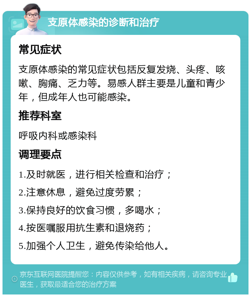 支原体感染的诊断和治疗 常见症状 支原体感染的常见症状包括反复发烧、头疼、咳嗽、胸痛、乏力等。易感人群主要是儿童和青少年，但成年人也可能感染。 推荐科室 呼吸内科或感染科 调理要点 1.及时就医，进行相关检查和治疗； 2.注意休息，避免过度劳累； 3.保持良好的饮食习惯，多喝水； 4.按医嘱服用抗生素和退烧药； 5.加强个人卫生，避免传染给他人。