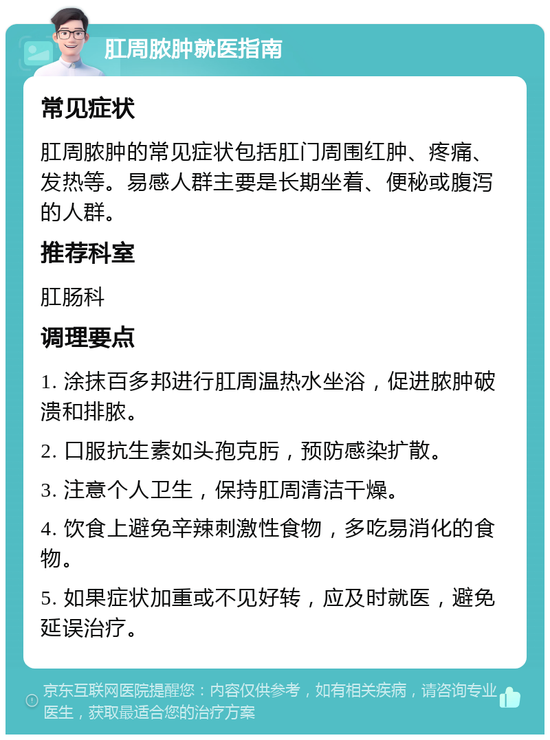 肛周脓肿就医指南 常见症状 肛周脓肿的常见症状包括肛门周围红肿、疼痛、发热等。易感人群主要是长期坐着、便秘或腹泻的人群。 推荐科室 肛肠科 调理要点 1. 涂抹百多邦进行肛周温热水坐浴，促进脓肿破溃和排脓。 2. 口服抗生素如头孢克肟，预防感染扩散。 3. 注意个人卫生，保持肛周清洁干燥。 4. 饮食上避免辛辣刺激性食物，多吃易消化的食物。 5. 如果症状加重或不见好转，应及时就医，避免延误治疗。