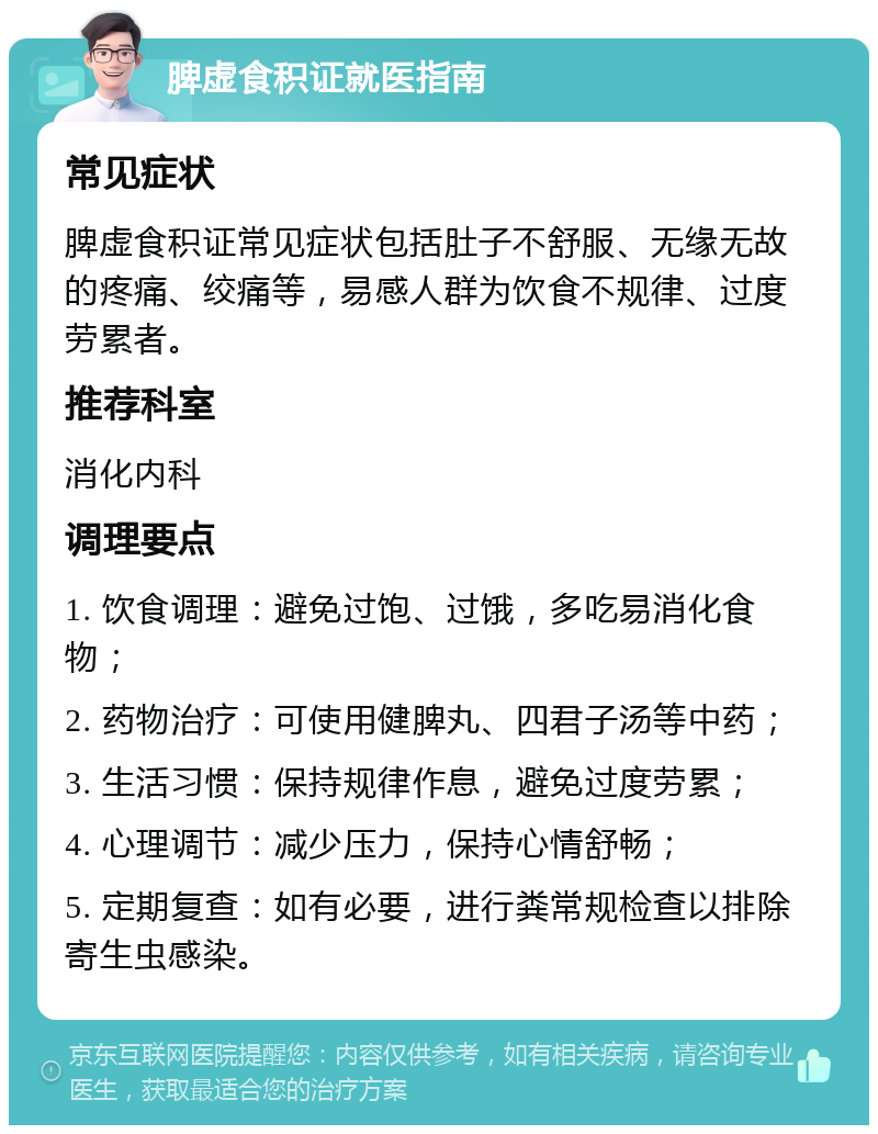 脾虚食积证就医指南 常见症状 脾虚食积证常见症状包括肚子不舒服、无缘无故的疼痛、绞痛等，易感人群为饮食不规律、过度劳累者。 推荐科室 消化内科 调理要点 1. 饮食调理：避免过饱、过饿，多吃易消化食物； 2. 药物治疗：可使用健脾丸、四君子汤等中药； 3. 生活习惯：保持规律作息，避免过度劳累； 4. 心理调节：减少压力，保持心情舒畅； 5. 定期复查：如有必要，进行粪常规检查以排除寄生虫感染。