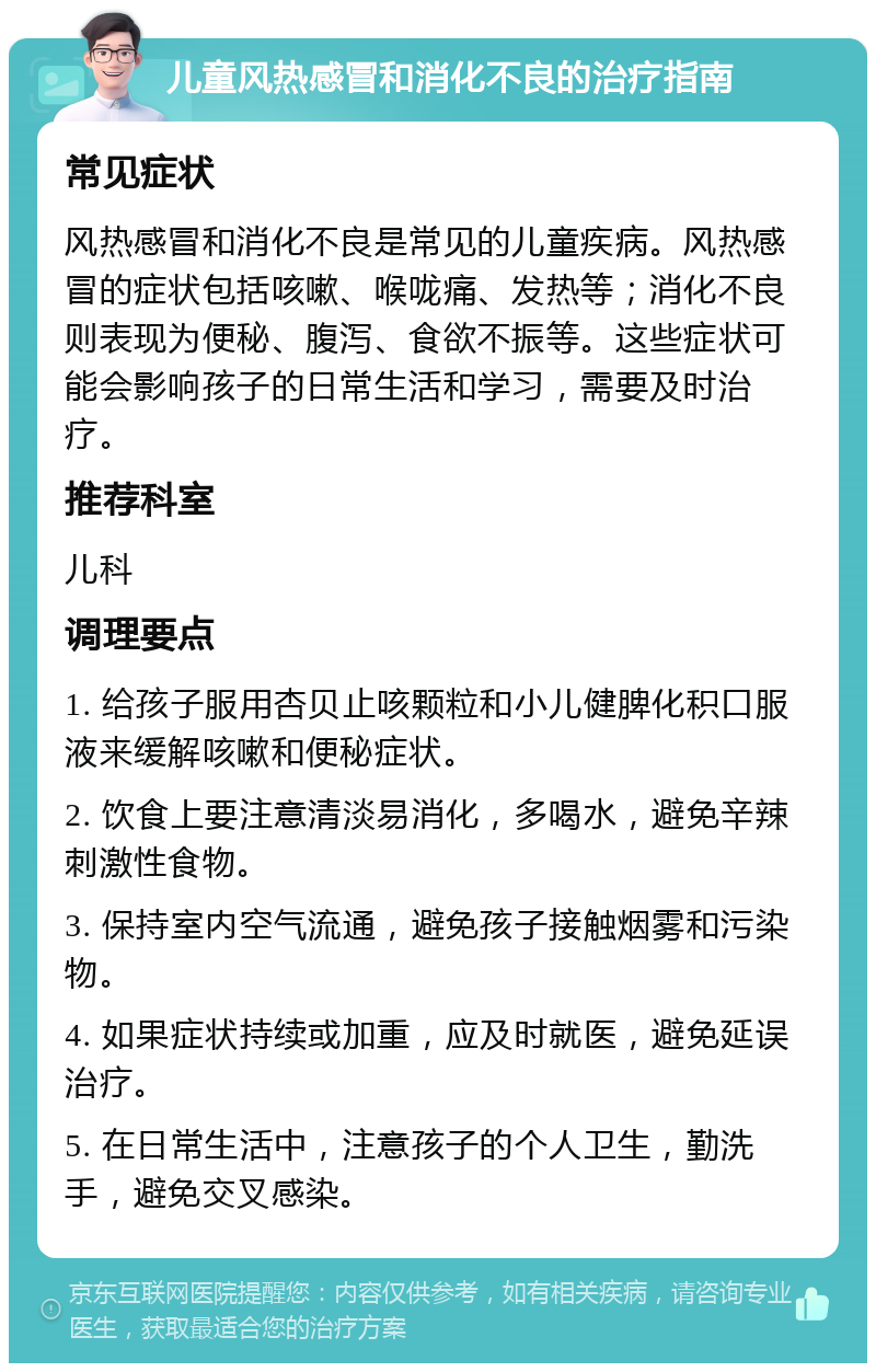 儿童风热感冒和消化不良的治疗指南 常见症状 风热感冒和消化不良是常见的儿童疾病。风热感冒的症状包括咳嗽、喉咙痛、发热等；消化不良则表现为便秘、腹泻、食欲不振等。这些症状可能会影响孩子的日常生活和学习，需要及时治疗。 推荐科室 儿科 调理要点 1. 给孩子服用杏贝止咳颗粒和小儿健脾化积口服液来缓解咳嗽和便秘症状。 2. 饮食上要注意清淡易消化，多喝水，避免辛辣刺激性食物。 3. 保持室内空气流通，避免孩子接触烟雾和污染物。 4. 如果症状持续或加重，应及时就医，避免延误治疗。 5. 在日常生活中，注意孩子的个人卫生，勤洗手，避免交叉感染。