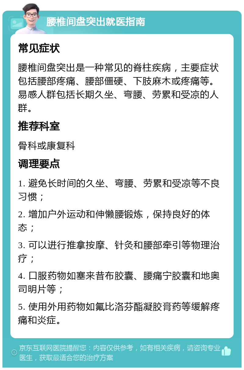 腰椎间盘突出就医指南 常见症状 腰椎间盘突出是一种常见的脊柱疾病，主要症状包括腰部疼痛、腰部僵硬、下肢麻木或疼痛等。易感人群包括长期久坐、弯腰、劳累和受凉的人群。 推荐科室 骨科或康复科 调理要点 1. 避免长时间的久坐、弯腰、劳累和受凉等不良习惯； 2. 增加户外运动和伸懒腰锻炼，保持良好的体态； 3. 可以进行推拿按摩、针灸和腰部牵引等物理治疗； 4. 口服药物如塞来昔布胶囊、腰痛宁胶囊和地奥司明片等； 5. 使用外用药物如氟比洛芬酯凝胶膏药等缓解疼痛和炎症。