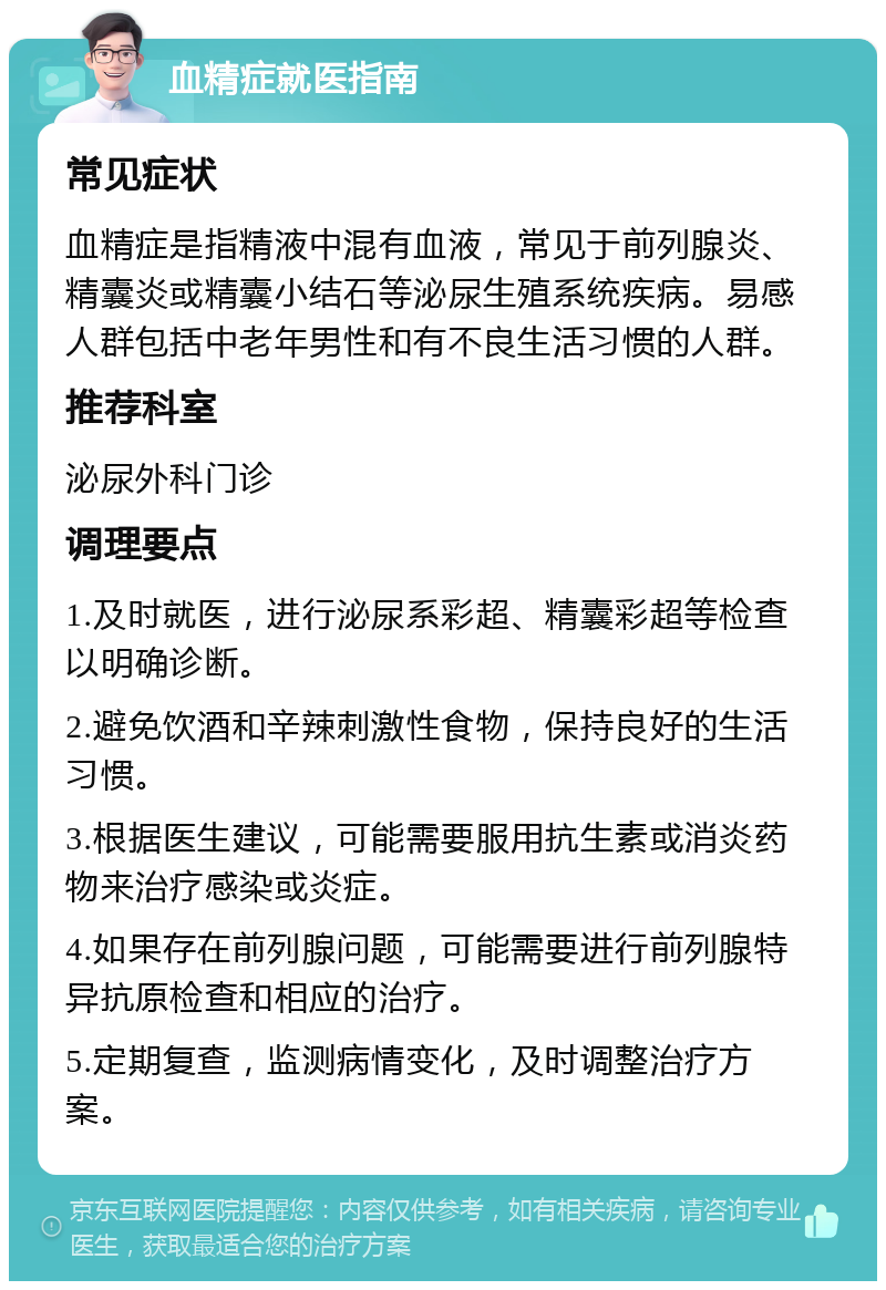 血精症就医指南 常见症状 血精症是指精液中混有血液，常见于前列腺炎、精囊炎或精囊小结石等泌尿生殖系统疾病。易感人群包括中老年男性和有不良生活习惯的人群。 推荐科室 泌尿外科门诊 调理要点 1.及时就医，进行泌尿系彩超、精囊彩超等检查以明确诊断。 2.避免饮酒和辛辣刺激性食物，保持良好的生活习惯。 3.根据医生建议，可能需要服用抗生素或消炎药物来治疗感染或炎症。 4.如果存在前列腺问题，可能需要进行前列腺特异抗原检查和相应的治疗。 5.定期复查，监测病情变化，及时调整治疗方案。